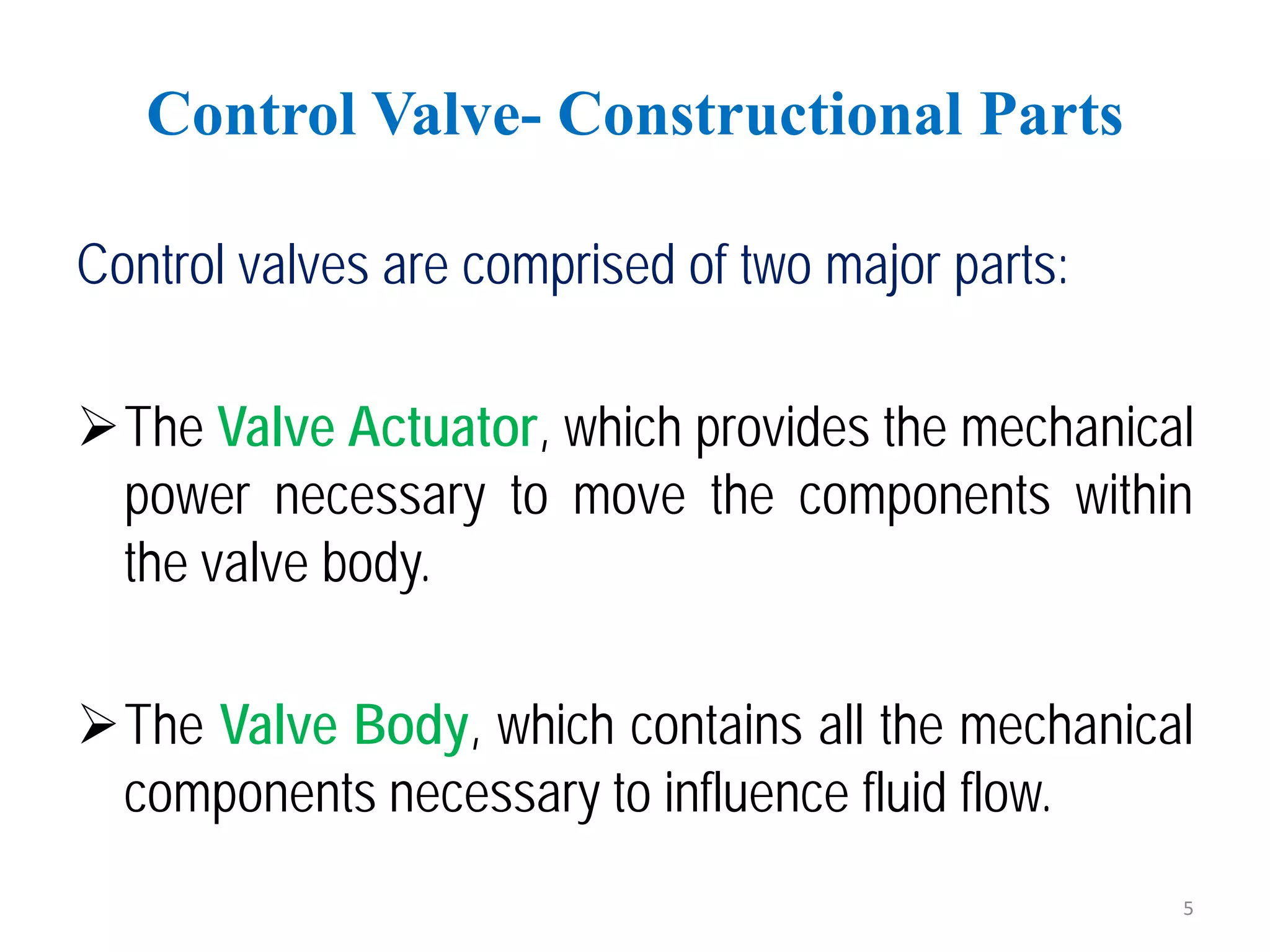 Control valves are comprised of two major parts:
The Valve Actuator, which provides the mechanical
power necessary to move the components within
the valve body.
The Valve Body, which contains all the mechanical
components necessary to influence fluid flow.
Control Valve- Constructional Parts
5
 