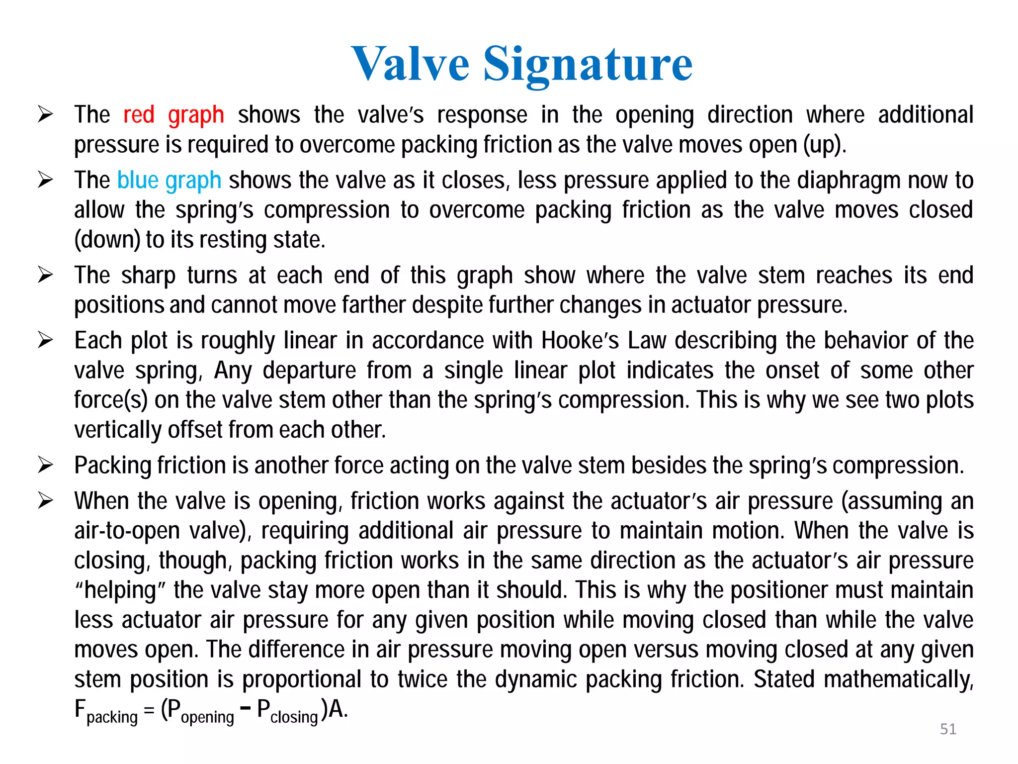  The red graph shows the valve’s response in the opening direction where additional
pressure is required to overcome packing friction as the valve moves open (up).
 The blue graph shows the valve as it closes, less pressure applied to the diaphragm now to
allow the spring’s compression to overcome packing friction as the valve moves closed
(down) to its resting state.
 The sharp turns at each end of this graph show where the valve stem reaches its end
positions and cannot move farther despite further changes in actuator pressure.
 Each plot is roughly linear in accordance with Hooke’s Law describing the behavior of the
valve spring, Any departure from a single linear plot indicates the onset of some other
force(s) on the valve stem other than the spring’s compression. This is why we see two plots
vertically offset from each other.
 Packing friction is another force acting on the valve stem besides the spring’s compression.
 When the valve is opening, friction works against the actuator’s air pressure (assuming an
air-to-open valve), requiring additional air pressure to maintain motion. When the valve is
closing, though, packing friction works in the same direction as the actuator’s air pressure
“helping” the valve stay more open than it should. This is why the positioner must maintain
less actuator air pressure for any given position while moving closed than while the valve
moves open. The difference in air pressure moving open versus moving closed at any given
stem position is proportional to twice the dynamic packing friction. Stated mathematically,
Fpacking = (Popening − Pclosing )A.
Valve Signature
51
 