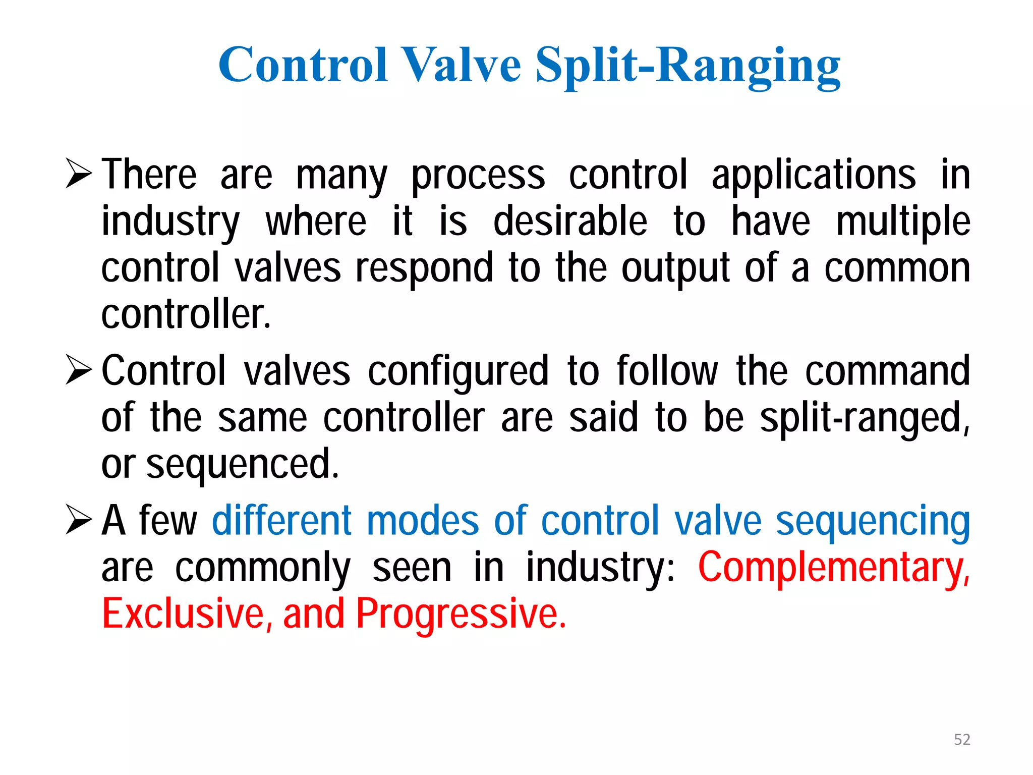 There are many process control applications in
industry where it is desirable to have multiple
control valves respond to the output of a common
controller.
Control valves configured to follow the command
of the same controller are said to be split-ranged,
or sequenced.
A few different modes of control valve sequencing
are commonly seen in industry: Complementary,
Exclusive, and Progressive.
Control Valve Split-Ranging
52
 
