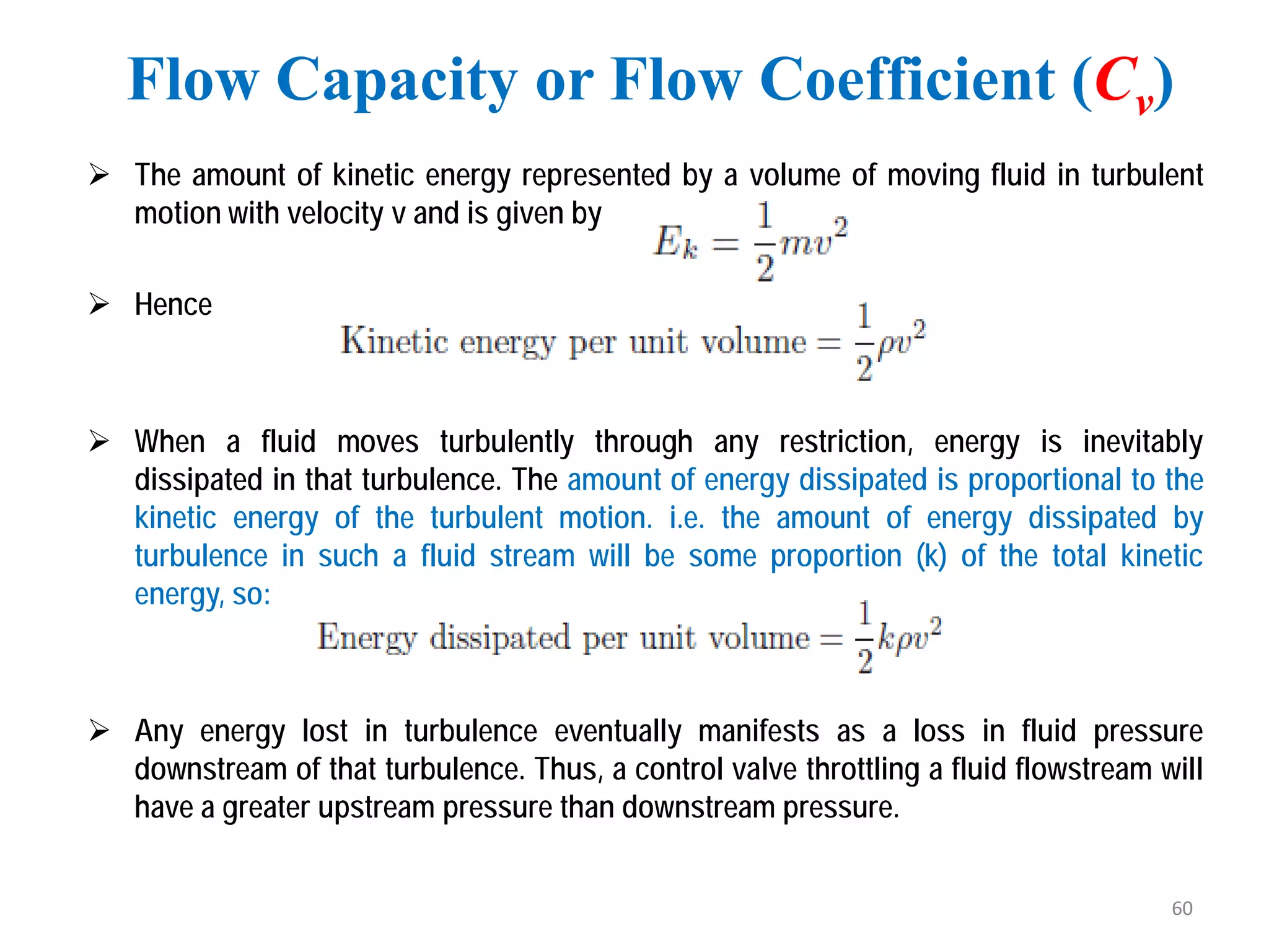  The amount of kinetic energy represented by a volume of moving fluid in turbulent
motion with velocity v and is given by
 Hence
 When a fluid moves turbulently through any restriction, energy is inevitably
dissipated in that turbulence. The amount of energy dissipated is proportional to the
kinetic energy of the turbulent motion. i.e. the amount of energy dissipated by
turbulence in such a fluid stream will be some proportion (k) of the total kinetic
energy, so:
 Any energy lost in turbulence eventually manifests as a loss in fluid pressure
downstream of that turbulence. Thus, a control valve throttling a fluid flowstream will
have a greater upstream pressure than downstream pressure.
Flow Capacity or Flow Coefficient (Cv)
60
 