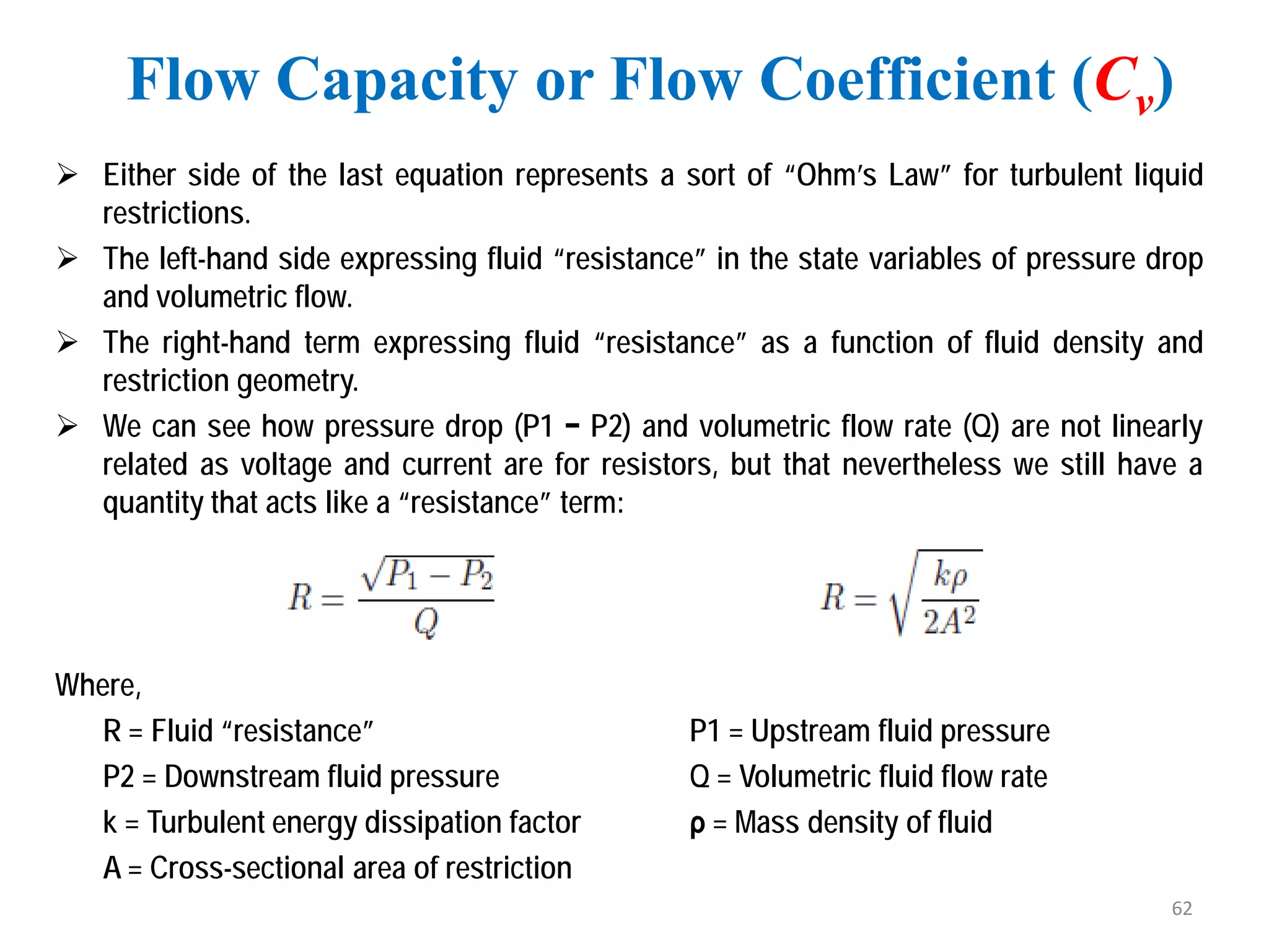  Either side of the last equation represents a sort of “Ohm’s Law” for turbulent liquid
restrictions.
 The left-hand side expressing fluid “resistance” in the state variables of pressure drop
and volumetric flow.
 The right-hand term expressing fluid “resistance” as a function of fluid density and
restriction geometry.
 We can see how pressure drop (P1 − P2) and volumetric flow rate (Q) are not linearly
related as voltage and current are for resistors, but that nevertheless we still have a
quantity that acts like a “resistance” term:
Where,
R = Fluid “resistance” P1 = Upstream fluid pressure
P2 = Downstream fluid pressure Q = Volumetric fluid flow rate
k = Turbulent energy dissipation factor ρ = Mass density of fluid
A = Cross-sectional area of restriction
Flow Capacity or Flow Coefficient (Cv)
62
 