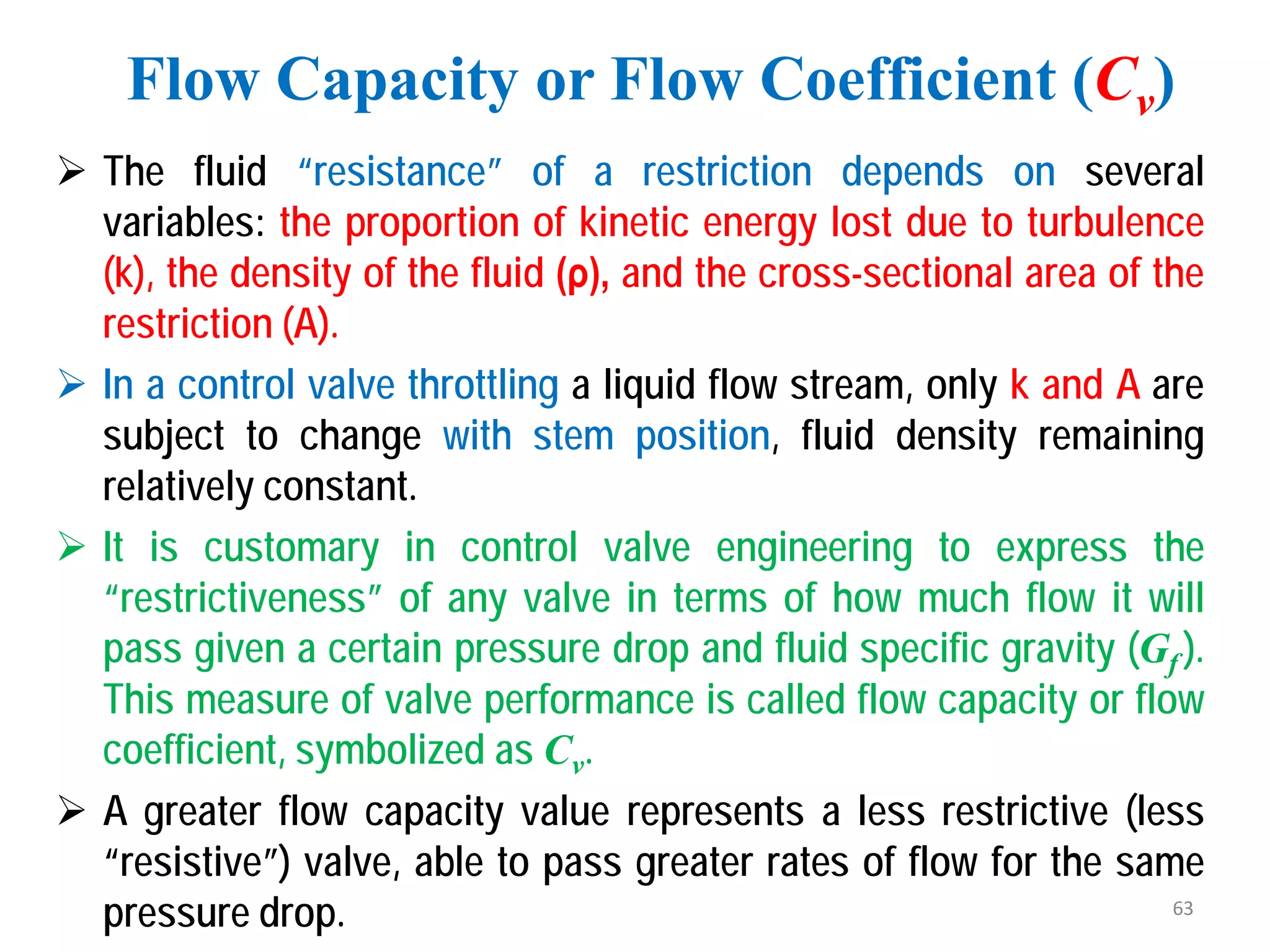 The fluid “resistance” of a restriction depends on several
variables: the proportion of kinetic energy lost due to turbulence
(k), the density of the fluid (ρ), and the cross-sectional area of the
restriction (A).
 In a control valve throttling a liquid flow stream, only k and A are
subject to change with stem position, fluid density remaining
relatively constant.
 It is customary in control valve engineering to express the
“restrictiveness” of any valve in terms of how much flow it will
pass given a certain pressure drop and fluid specific gravity (Gf ).
This measure of valve performance is called flow capacity or flow
coefficient, symbolized as Cv.
 A greater flow capacity value represents a less restrictive (less
“resistive”) valve, able to pass greater rates of flow for the same
pressure drop.
Flow Capacity or Flow Coefficient (Cv)
63
 