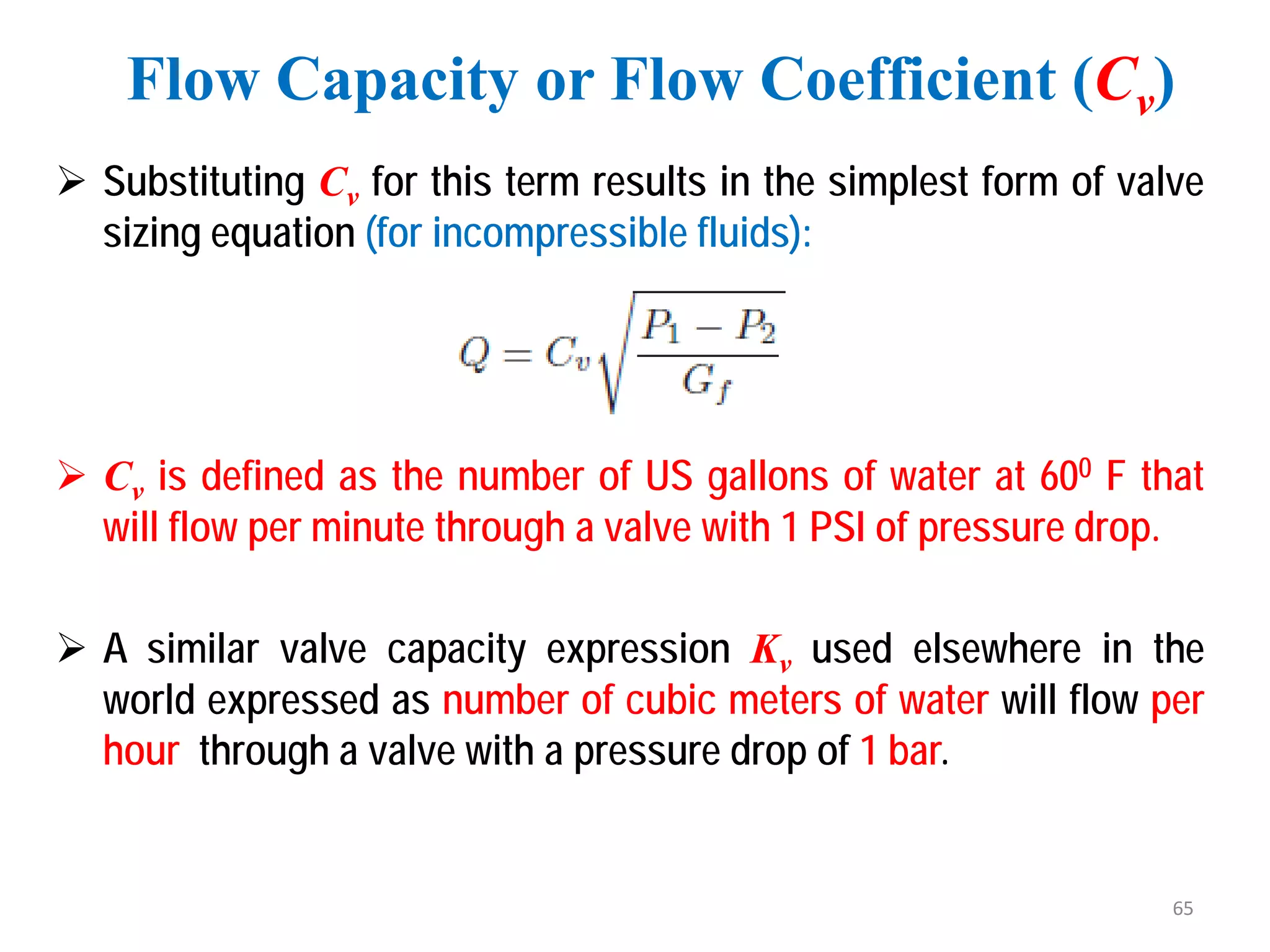  Substituting Cv for this term results in the simplest form of valve
sizing equation (for incompressible fluids):
 Cv is defined as the number of US gallons of water at 600 F that
will flow per minute through a valve with 1 PSI of pressure drop.
 A similar valve capacity expression Kv used elsewhere in the
world expressed as number of cubic meters of water will flow per
hour through a valve with a pressure drop of 1 bar.
Flow Capacity or Flow Coefficient (Cv)
65
 
