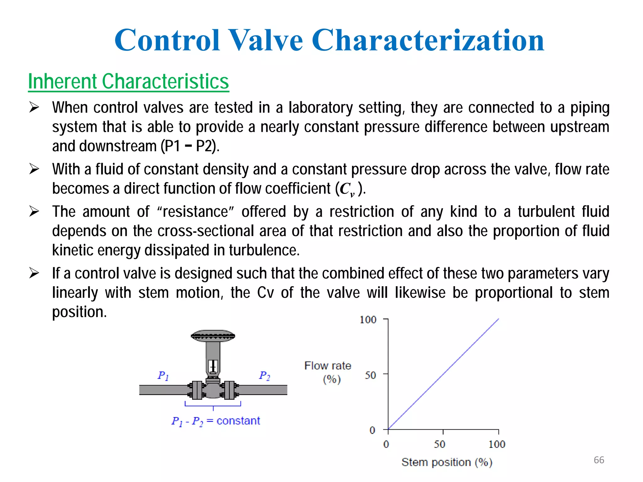 Inherent Characteristics
 When control valves are tested in a laboratory setting, they are connected to a piping
system that is able to provide a nearly constant pressure difference between upstream
and downstream (P1 − P2).
 With a fluid of constant density and a constant pressure drop across the valve, flow rate
becomes a direct function of flow coefficient (Cv ).
 The amount of “resistance” offered by a restriction of any kind to a turbulent fluid
depends on the cross-sectional area of that restriction and also the proportion of fluid
kinetic energy dissipated in turbulence.
 If a control valve is designed such that the combined effect of these two parameters vary
linearly with stem motion, the Cv of the valve will likewise be proportional to stem
position.
Control Valve Characterization
66
 