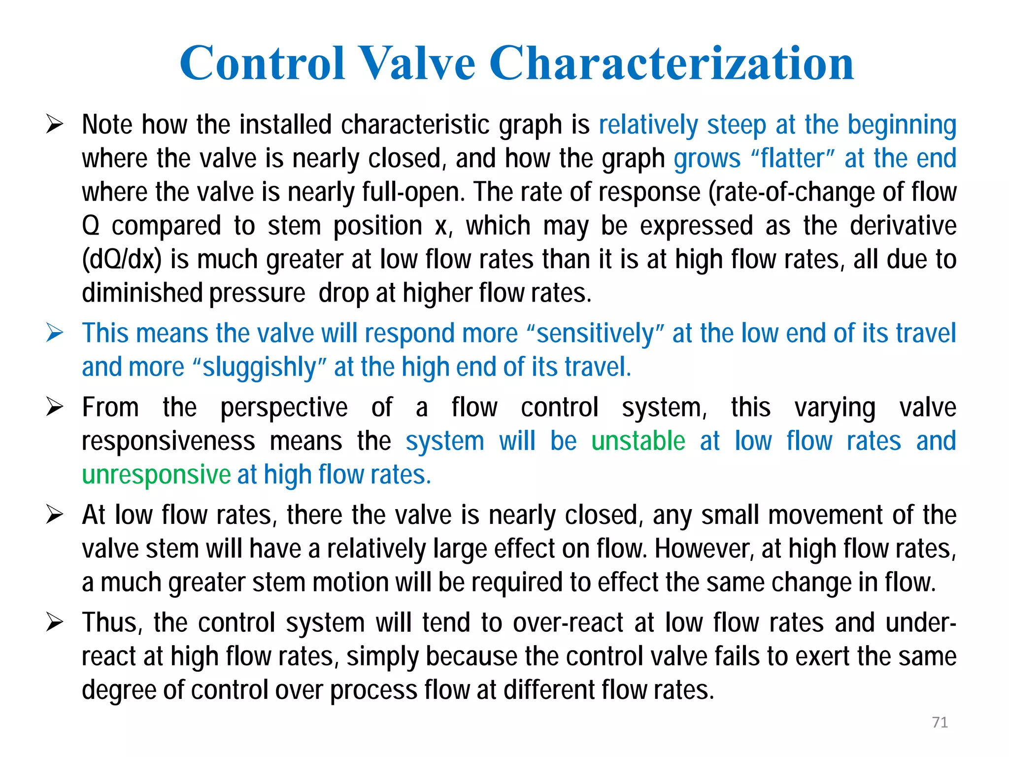  Note how the installed characteristic graph is relatively steep at the beginning
where the valve is nearly closed, and how the graph grows “flatter” at the end
where the valve is nearly full-open. The rate of response (rate-of-change of flow
Q compared to stem position x, which may be expressed as the derivative
(dQ/dx) is much greater at low flow rates than it is at high flow rates, all due to
diminished pressure drop at higher flow rates.
 This means the valve will respond more “sensitively” at the low end of its travel
and more “sluggishly” at the high end of its travel.
 From the perspective of a flow control system, this varying valve
responsiveness means the system will be unstable at low flow rates and
unresponsive at high flow rates.
 At low flow rates, there the valve is nearly closed, any small movement of the
valve stem will have a relatively large effect on flow. However, at high flow rates,
a much greater stem motion will be required to effect the same change in flow.
 Thus, the control system will tend to over-react at low flow rates and under-
react at high flow rates, simply because the control valve fails to exert the same
degree of control over process flow at different flow rates.
Control Valve Characterization
71
 