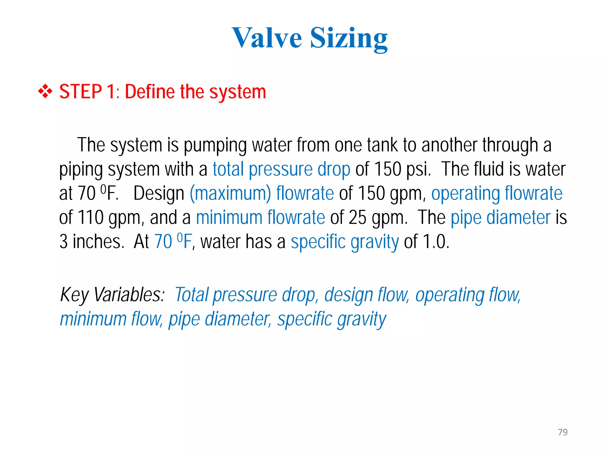  STEP 1: Define the system
The system is pumping water from one tank to another through a
piping system with a total pressure drop of 150 psi. The fluid is water
at 70 0F. Design (maximum) flowrate of 150 gpm, operating flowrate
of 110 gpm, and a minimum flowrate of 25 gpm. The pipe diameter is
3 inches. At 70 0F, water has a specific gravity of 1.0.
Key Variables: Total pressure drop, design flow, operating flow,
minimum flow, pipe diameter, specific gravity
Valve Sizing
79
 