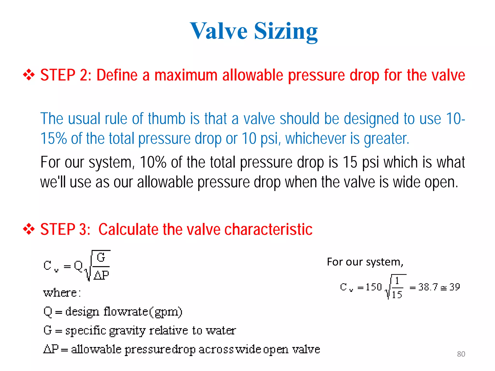  STEP 2: Define a maximum allowable pressure drop for the valve
The usual rule of thumb is that a valve should be designed to use 10-
15% of the total pressure drop or 10 psi, whichever is greater.
For our system, 10% of the total pressure drop is 15 psi which is what
we'll use as our allowable pressure drop when the valve is wide open.
 STEP 3: Calculate the valve characteristic
Valve Sizing
For our system,
80
 