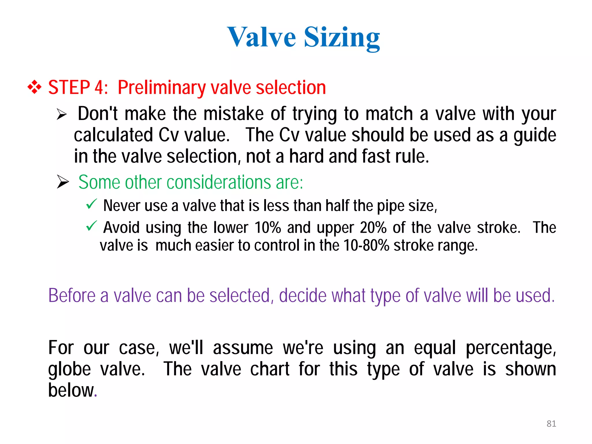  STEP 4: Preliminary valve selection
 Don't make the mistake of trying to match a valve with your
calculated Cv value. The Cv value should be used as a guide
in the valve selection, not a hard and fast rule.
 Some other considerations are:
 Never use a valve that is less than half the pipe size,
 Avoid using the lower 10% and upper 20% of the valve stroke. The
valve is much easier to control in the 10-80% stroke range.
Before a valve can be selected, decide what type of valve will be used.
For our case, we'll assume we're using an equal percentage,
globe valve. The valve chart for this type of valve is shown
below.
Valve Sizing
81
 