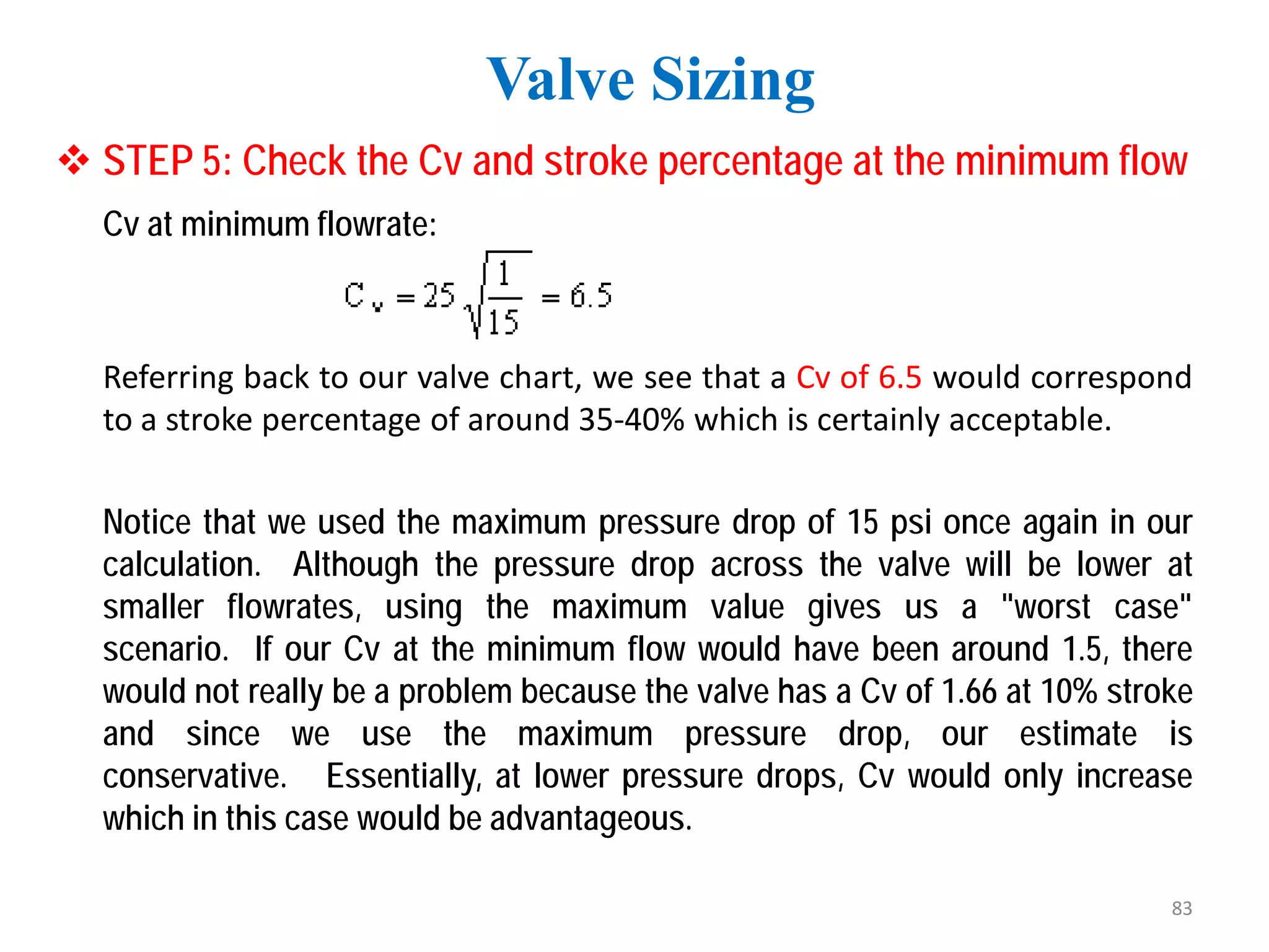  STEP 5: Check the Cv and stroke percentage at the minimum flow
Cv at minimum flowrate:
Referring back to our valve chart, we see that a Cv of 6.5 would correspond
to a stroke percentage of around 35-40% which is certainly acceptable.
Notice that we used the maximum pressure drop of 15 psi once again in our
calculation. Although the pressure drop across the valve will be lower at
smaller flowrates, using the maximum value gives us a "worst case"
scenario. If our Cv at the minimum flow would have been around 1.5, there
would not really be a problem because the valve has a Cv of 1.66 at 10% stroke
and since we use the maximum pressure drop, our estimate is
conservative. Essentially, at lower pressure drops, Cv would only increase
which in this case would be advantageous.
Valve Sizing
83
 
