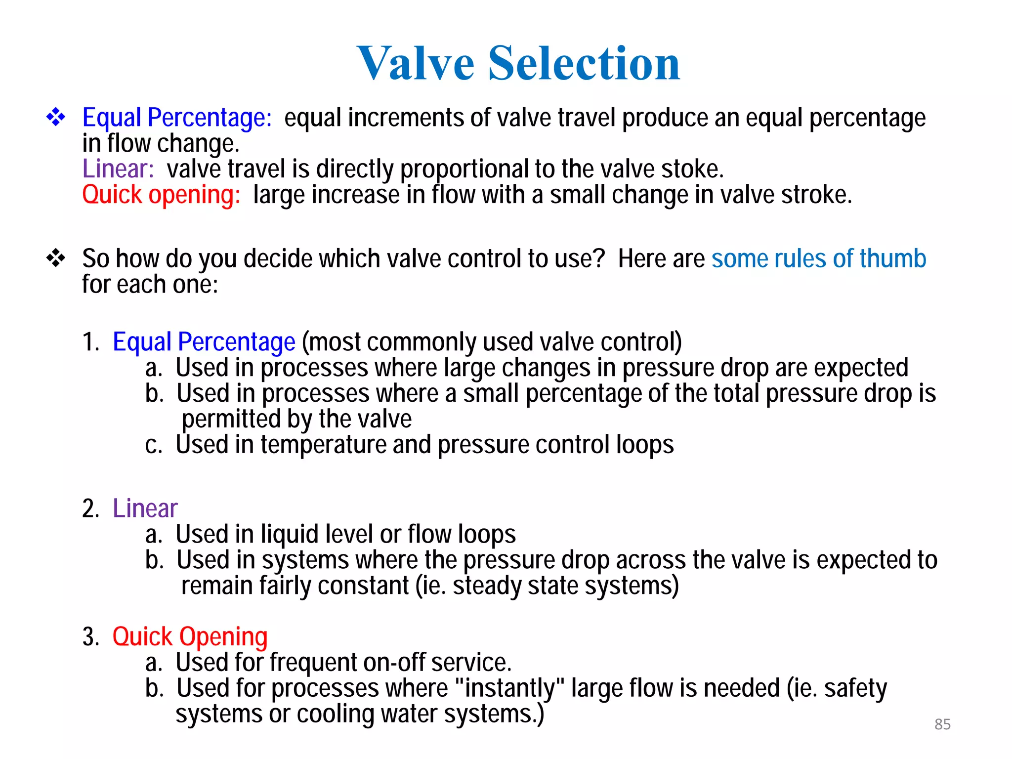  Equal Percentage: equal increments of valve travel produce an equal percentage
in flow change.
Linear: valve travel is directly proportional to the valve stoke.
Quick opening: large increase in flow with a small change in valve stroke.
 So how do you decide which valve control to use? Here are some rules of thumb
for each one:
1. Equal Percentage (most commonly used valve control)
a. Used in processes where large changes in pressure drop are expected
b. Used in processes where a small percentage of the total pressure drop is
permitted by the valve
c. Used in temperature and pressure control loops
2. Linear
a. Used in liquid level or flow loops
b. Used in systems where the pressure drop across the valve is expected to
remain fairly constant (ie. steady state systems)
3. Quick Opening
a. Used for frequent on-off service.
b. Used for processes where "instantly" large flow is needed (ie. safety
systems or cooling water systems.)
Valve Selection
85
 