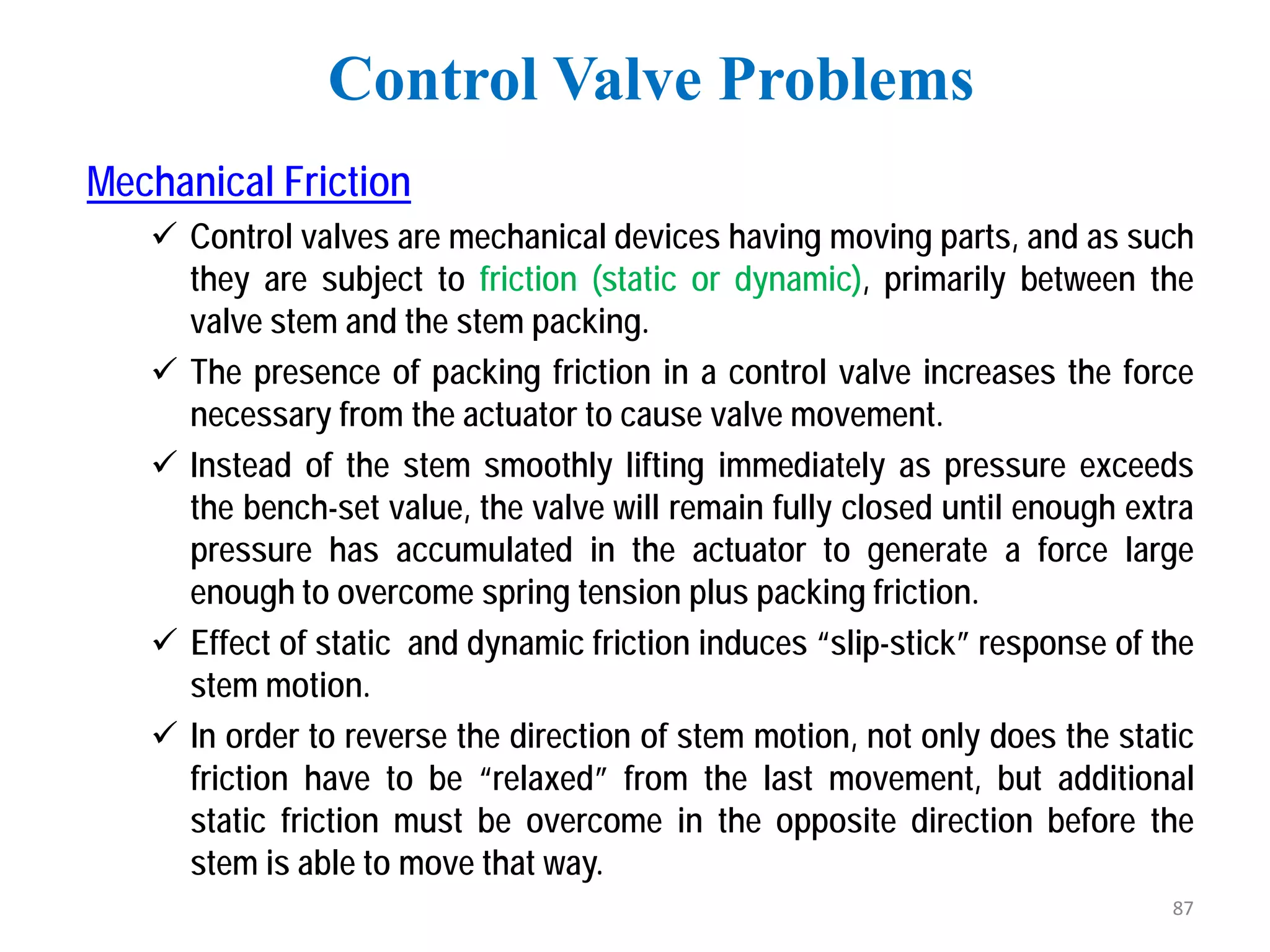Mechanical Friction
 Control valves are mechanical devices having moving parts, and as such
they are subject to friction (static or dynamic), primarily between the
valve stem and the stem packing.
 The presence of packing friction in a control valve increases the force
necessary from the actuator to cause valve movement.
 Instead of the stem smoothly lifting immediately as pressure exceeds
the bench-set value, the valve will remain fully closed until enough extra
pressure has accumulated in the actuator to generate a force large
enough to overcome spring tension plus packing friction.
 Effect of static and dynamic friction induces “slip-stick” response of the
stem motion.
 In order to reverse the direction of stem motion, not only does the static
friction have to be “relaxed” from the last movement, but additional
static friction must be overcome in the opposite direction before the
stem is able to move that way.
Control Valve Problems
87
 