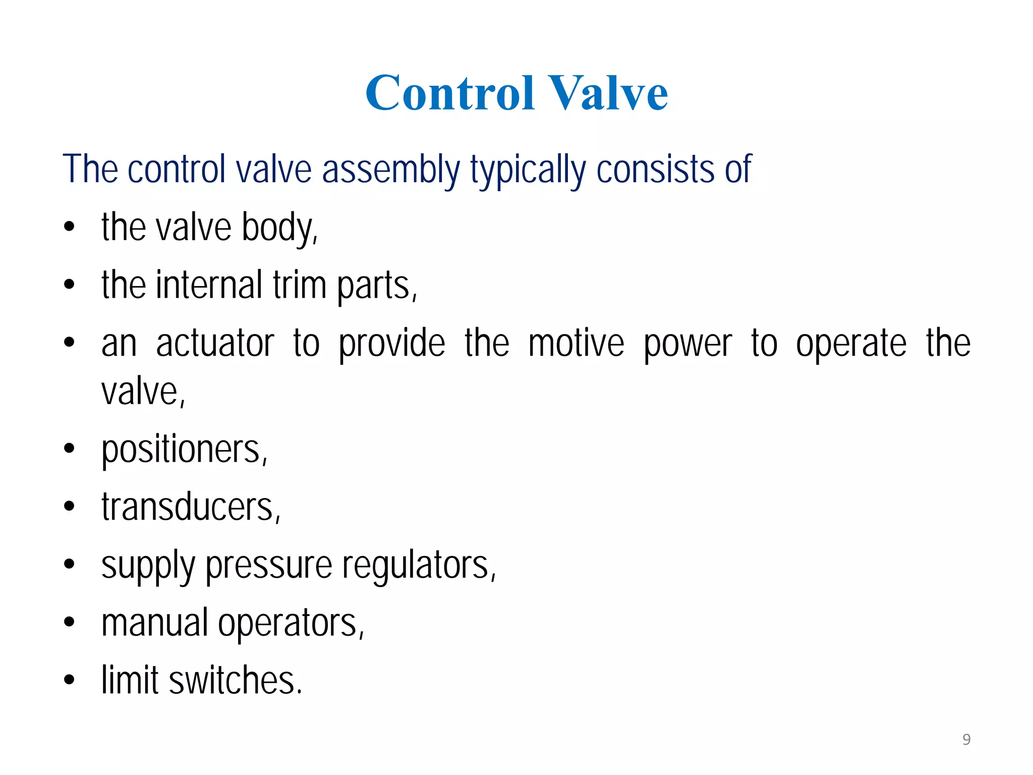 The control valve assembly typically consists of
• the valve body,
• the internal trim parts,
• an actuator to provide the motive power to operate the
valve,
• positioners,
• transducers,
• supply pressure regulators,
• manual operators,
• limit switches.
Control Valve
9
 