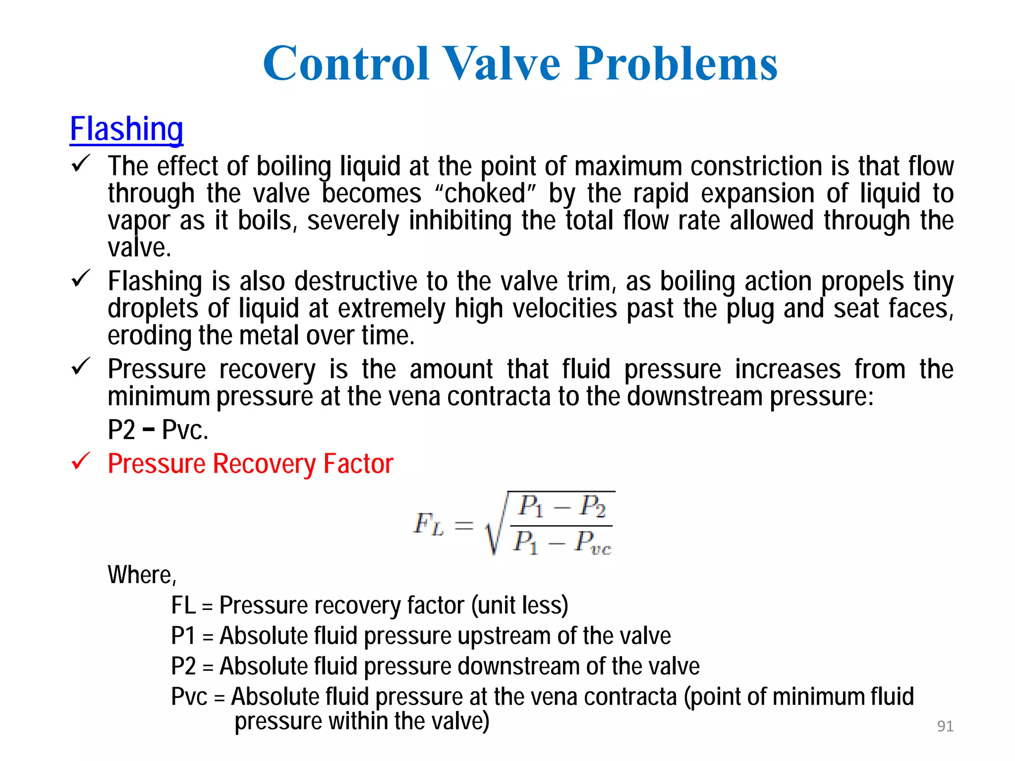 Flashing
 The effect of boiling liquid at the point of maximum constriction is that flow
through the valve becomes “choked” by the rapid expansion of liquid to
vapor as it boils, severely inhibiting the total flow rate allowed through the
valve.
 Flashing is also destructive to the valve trim, as boiling action propels tiny
droplets of liquid at extremely high velocities past the plug and seat faces,
eroding the metal over time.
 Pressure recovery is the amount that fluid pressure increases from the
minimum pressure at the vena contracta to the downstream pressure:
P2 − Pvc.
 Pressure Recovery Factor
Where,
FL = Pressure recovery factor (unit less)
P1 = Absolute fluid pressure upstream of the valve
P2 = Absolute fluid pressure downstream of the valve
Pvc = Absolute fluid pressure at the vena contracta (point of minimum fluid
pressure within the valve)
Control Valve Problems
91
 