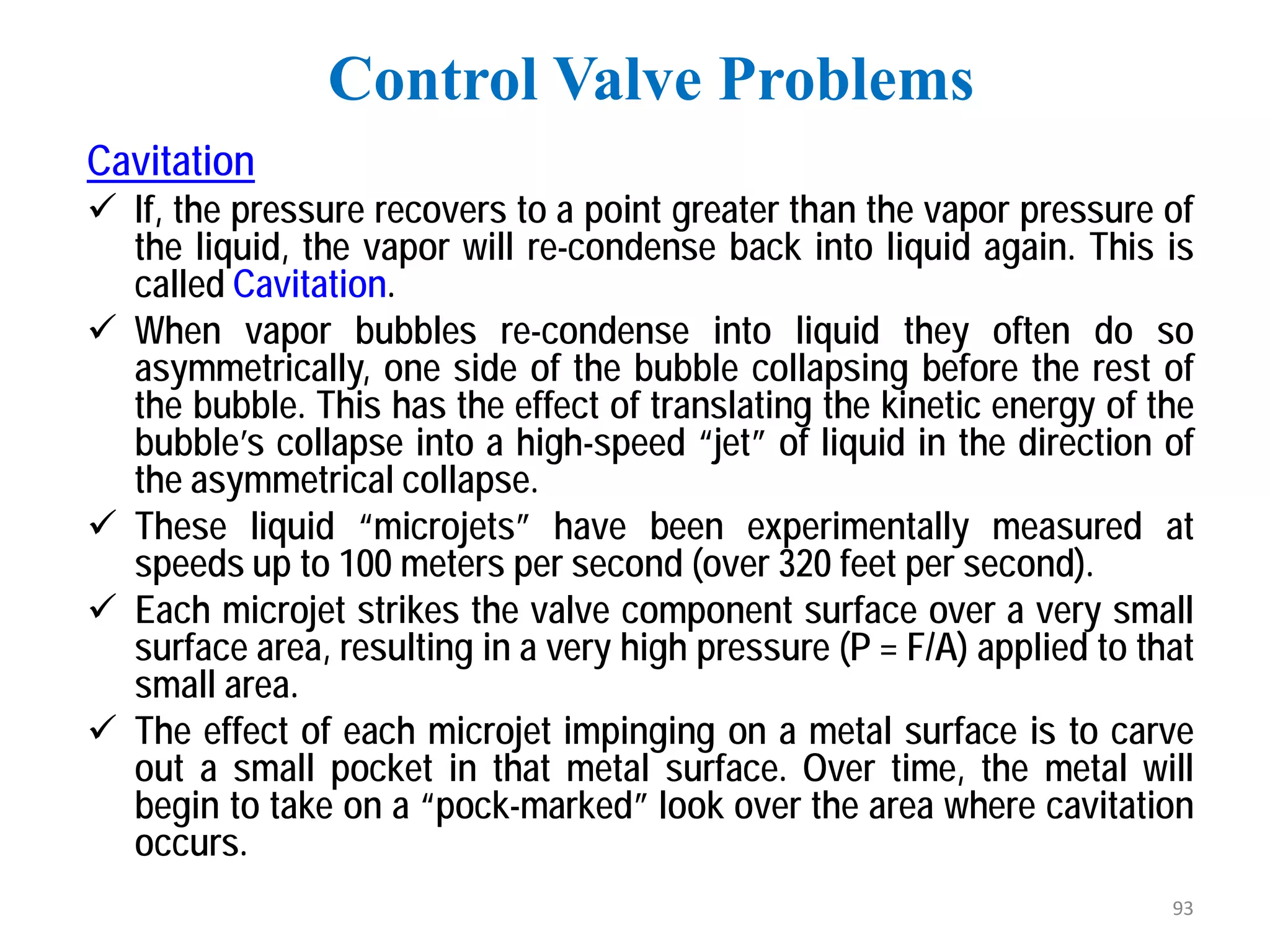Cavitation
 If, the pressure recovers to a point greater than the vapor pressure of
the liquid, the vapor will re-condense back into liquid again. This is
called Cavitation.
 When vapor bubbles re-condense into liquid they often do so
asymmetrically, one side of the bubble collapsing before the rest of
the bubble. This has the effect of translating the kinetic energy of the
bubble’s collapse into a high-speed “jet” of liquid in the direction of
the asymmetrical collapse.
 These liquid “microjets” have been experimentally measured at
speeds up to 100 meters per second (over 320 feet per second).
 Each microjet strikes the valve component surface over a very small
surface area, resulting in a very high pressure (P = F/A) applied to that
small area.
 The effect of each microjet impinging on a metal surface is to carve
out a small pocket in that metal surface. Over time, the metal will
begin to take on a “pock-marked” look over the area where cavitation
occurs.
Control Valve Problems
93
 