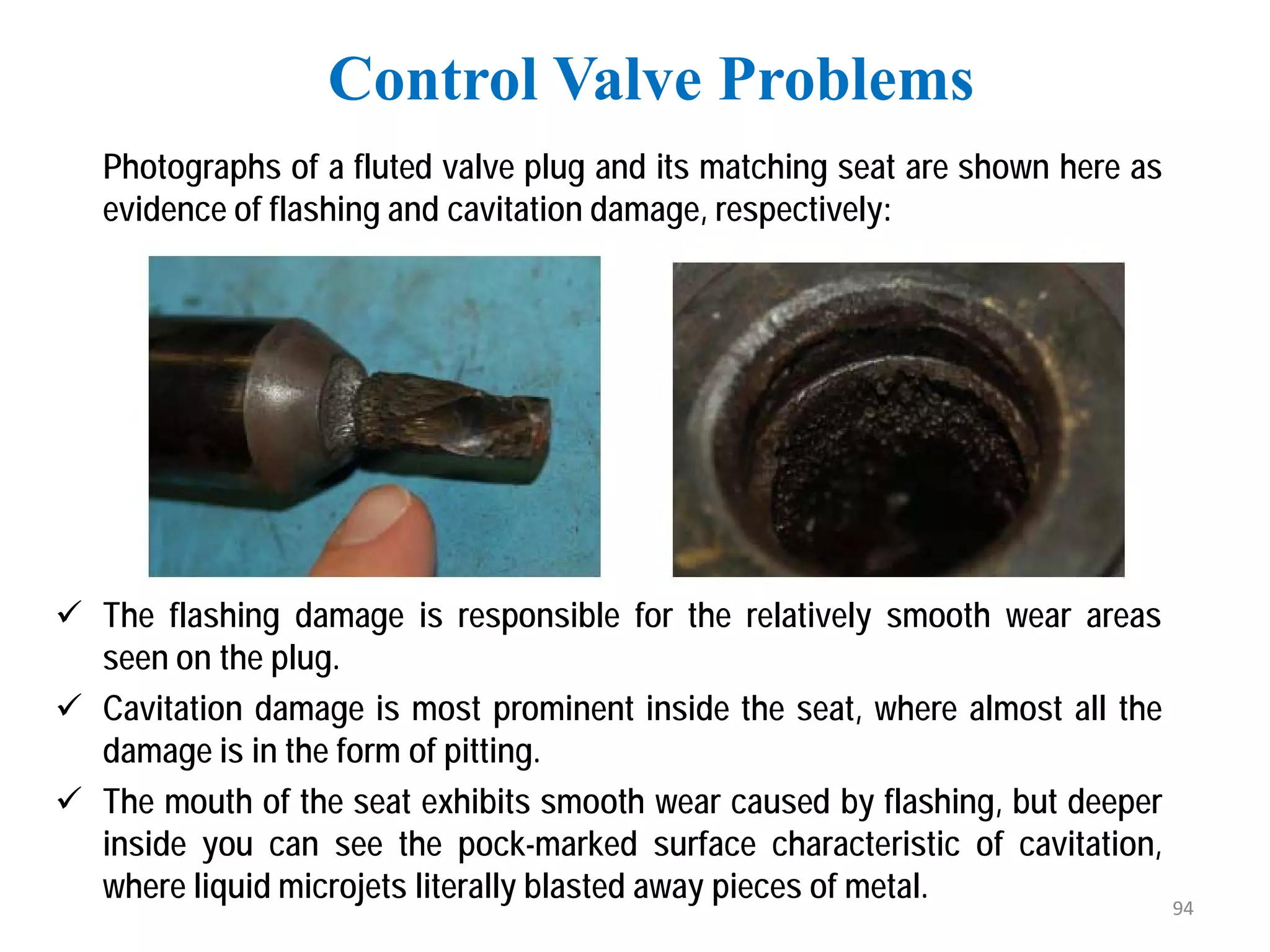 Photographs of a fluted valve plug and its matching seat are shown here as
evidence of flashing and cavitation damage, respectively:
 The flashing damage is responsible for the relatively smooth wear areas
seen on the plug.
 Cavitation damage is most prominent inside the seat, where almost all the
damage is in the form of pitting.
 The mouth of the seat exhibits smooth wear caused by flashing, but deeper
inside you can see the pock-marked surface characteristic of cavitation,
where liquid microjets literally blasted away pieces of metal.
Control Valve Problems
94
 
