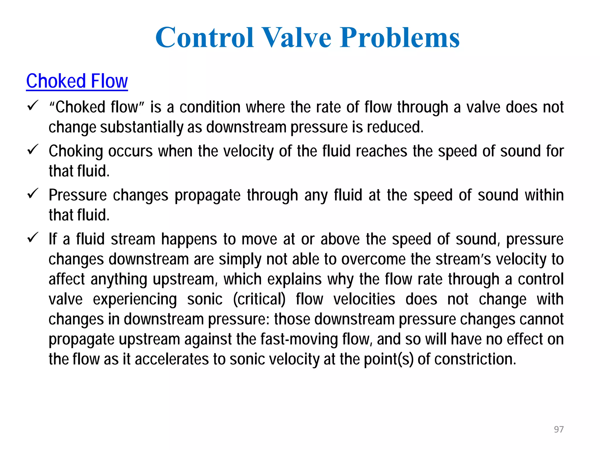Choked Flow
 “Choked flow” is a condition where the rate of flow through a valve does not
change substantially as downstream pressure is reduced.
 Choking occurs when the velocity of the fluid reaches the speed of sound for
that fluid.
 Pressure changes propagate through any fluid at the speed of sound within
that fluid.
 If a fluid stream happens to move at or above the speed of sound, pressure
changes downstream are simply not able to overcome the stream’s velocity to
affect anything upstream, which explains why the flow rate through a control
valve experiencing sonic (critical) flow velocities does not change with
changes in downstream pressure: those downstream pressure changes cannot
propagate upstream against the fast-moving flow, and so will have no effect on
the flow as it accelerates to sonic velocity at the point(s) of constriction.
Control Valve Problems
97
 