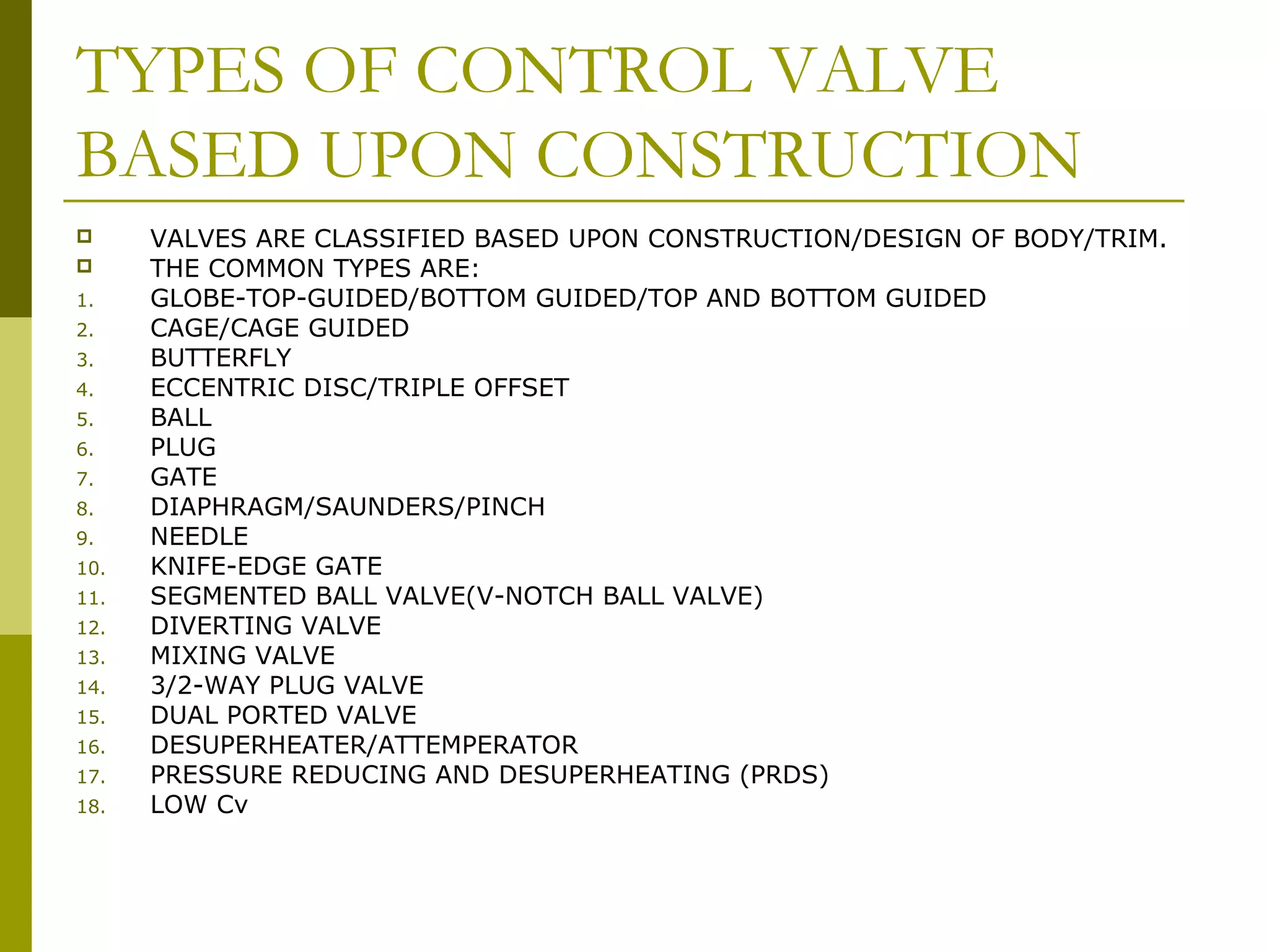 TYPES OF CONTROL VALVE
BASED UPON CONSTRUCTION
 VALVES ARE CLASSIFIED BASED UPON CONSTRUCTION/DESIGN OF BODY/TRIM.
 THE COMMON TYPES ARE:
1. GLOBE-TOP-GUIDED/BOTTOM GUIDED/TOP AND BOTTOM GUIDED
2. CAGE/CAGE GUIDED
3. BUTTERFLY
4. ECCENTRIC DISC/TRIPLE OFFSET
5. BALL
6. PLUG
7. GATE
8. DIAPHRAGM/SAUNDERS/PINCH
9. NEEDLE
10. KNIFE-EDGE GATE
11. SEGMENTED BALL VALVE(V-NOTCH BALL VALVE)
12. DIVERTING VALVE
13. MIXING VALVE
14. 3/2-WAY PLUG VALVE
15. DUAL PORTED VALVE
16. DESUPERHEATER/ATTEMPERATOR
17. PRESSURE REDUCING AND DESUPERHEATING (PRDS)
18. LOW Cv
 