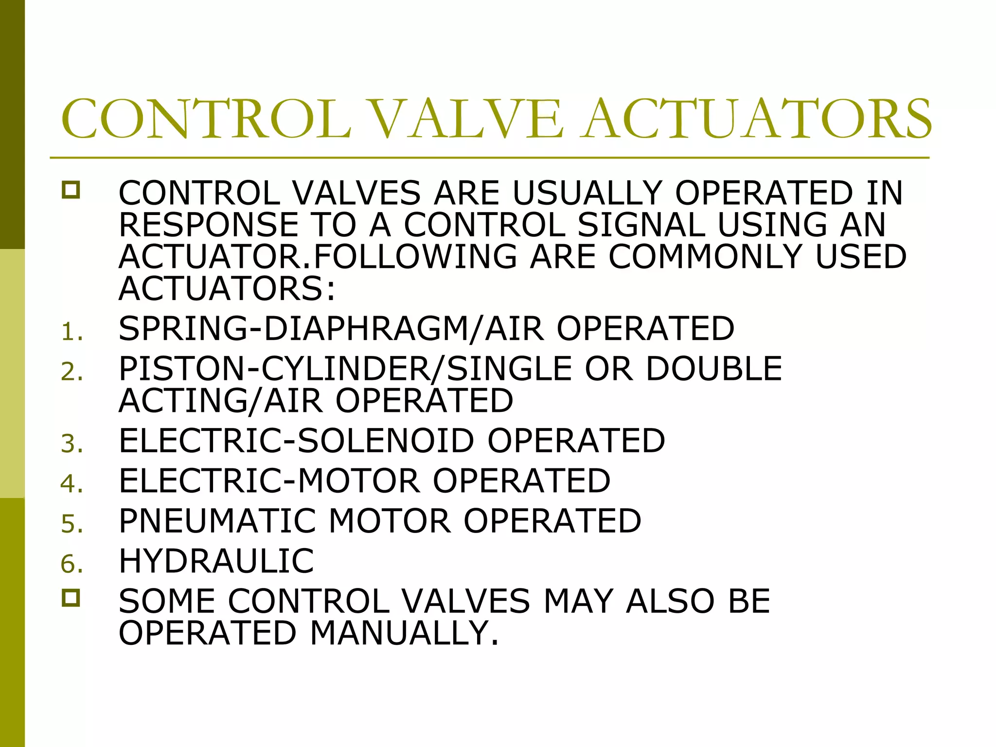 CONTROL VALVE ACTUATORS
 CONTROL VALVES ARE USUALLY OPERATED IN
RESPONSE TO A CONTROL SIGNAL USING AN
ACTUATOR.FOLLOWING ARE COMMONLY USED
ACTUATORS:
1. SPRING-DIAPHRAGM/AIR OPERATED
2. PISTON-CYLINDER/SINGLE OR DOUBLE
ACTING/AIR OPERATED
3. ELECTRIC-SOLENOID OPERATED
4. ELECTRIC-MOTOR OPERATED
5. PNEUMATIC MOTOR OPERATED
6. HYDRAULIC
 SOME CONTROL VALVES MAY ALSO BE
OPERATED MANUALLY.
 