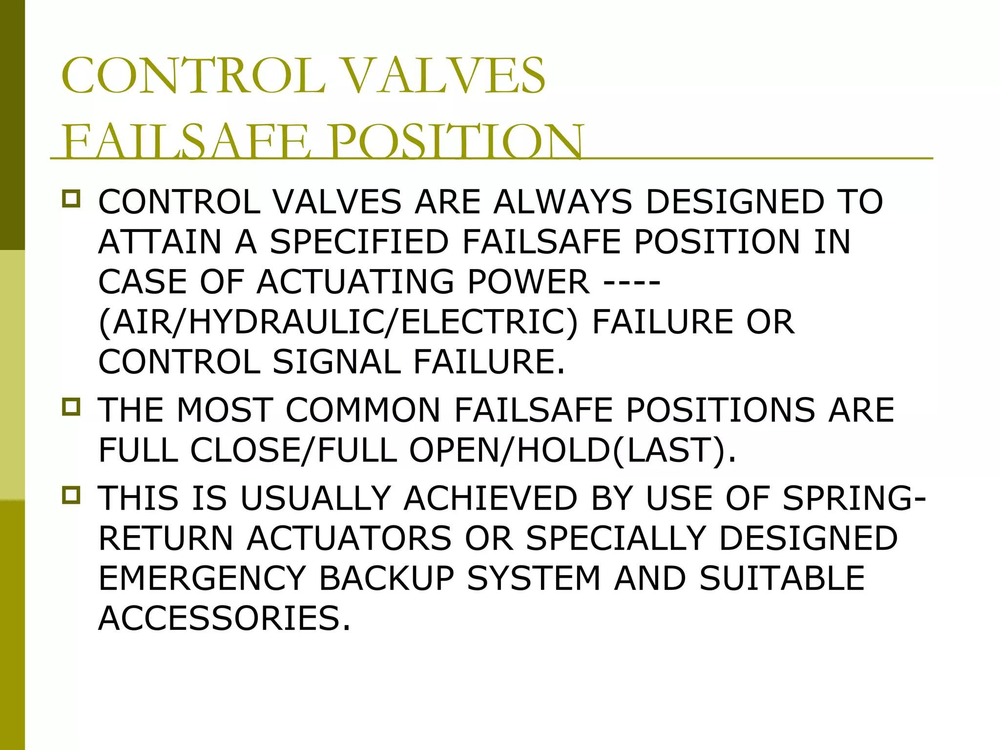 CONTROL VALVES
FAILSAFE POSITION
 CONTROL VALVES ARE ALWAYS DESIGNED TO
ATTAIN A SPECIFIED FAILSAFE POSITION IN
CASE OF ACTUATING POWER ----
(AIR/HYDRAULIC/ELECTRIC) FAILURE OR
CONTROL SIGNAL FAILURE.
 THE MOST COMMON FAILSAFE POSITIONS ARE
FULL CLOSE/FULL OPEN/HOLD(LAST).
 THIS IS USUALLY ACHIEVED BY USE OF SPRING-
RETURN ACTUATORS OR SPECIALLY DESIGNED
EMERGENCY BACKUP SYSTEM AND SUITABLE
ACCESSORIES.
 