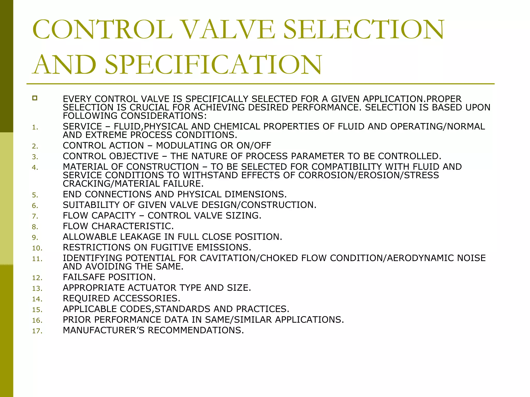 CONTROL VALVE SELECTION
AND SPECIFICATION
 EVERY CONTROL VALVE IS SPECIFICALLY SELECTED FOR A GIVEN APPLICATION.PROPER
SELECTION IS CRUCIAL FOR ACHIEVING DESIRED PERFORMANCE. SELECTION IS BASED UPON
FOLLOWING CONSIDERATIONS:
1. SERVICE – FLUID,PHYSICAL AND CHEMICAL PROPERTIES OF FLUID AND OPERATING/NORMAL
AND EXTREME PROCESS CONDITIONS.
2. CONTROL ACTION – MODULATING OR ON/OFF
3. CONTROL OBJECTIVE – THE NATURE OF PROCESS PARAMETER TO BE CONTROLLED.
4. MATERIAL OF CONSTRUCTION – TO BE SELECTED FOR COMPATIBILITY WITH FLUID AND
SERVICE CONDITIONS TO WITHSTAND EFFECTS OF CORROSION/EROSION/STRESS
CRACKING/MATERIAL FAILURE.
5. END CONNECTIONS AND PHYSICAL DIMENSIONS.
6. SUITABILITY OF GIVEN VALVE DESIGN/CONSTRUCTION.
7. FLOW CAPACITY – CONTROL VALVE SIZING.
8. FLOW CHARACTERISTIC.
9. ALLOWABLE LEAKAGE IN FULL CLOSE POSITION.
10. RESTRICTIONS ON FUGITIVE EMISSIONS.
11. IDENTIFYING POTENTIAL FOR CAVITATION/CHOKED FLOW CONDITION/AERODYNAMIC NOISE
AND AVOIDING THE SAME.
12. FAILSAFE POSITION.
13. APPROPRIATE ACTUATOR TYPE AND SIZE.
14. REQUIRED ACCESSORIES.
15. APPLICABLE CODES,STANDARDS AND PRACTICES.
16. PRIOR PERFORMANCE DATA IN SAME/SIMILAR APPLICATIONS.
17. MANUFACTURER’S RECOMMENDATIONS.
 
