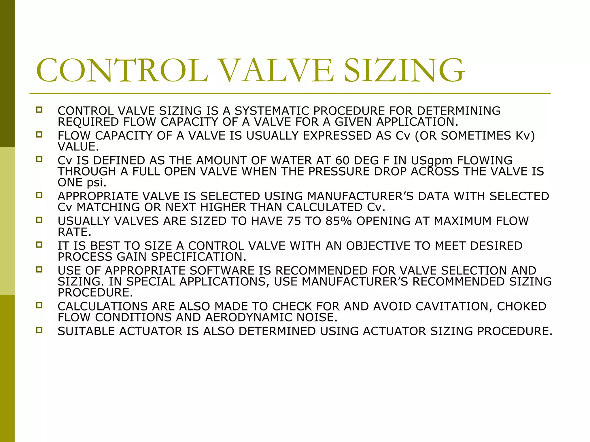 CONTROL VALVE SIZING
 CONTROL VALVE SIZING IS A SYSTEMATIC PROCEDURE FOR DETERMINING
REQUIRED FLOW CAPACITY OF A VALVE FOR A GIVEN APPLICATION.
 FLOW CAPACITY OF A VALVE IS USUALLY EXPRESSED AS Cv (OR SOMETIMES Kv)
VALUE.
 Cv IS DEFINED AS THE AMOUNT OF WATER AT 60 DEG F IN USgpm FLOWING
THROUGH A FULL OPEN VALVE WHEN THE PRESSURE DROP ACROSS THE VALVE IS
ONE psi.
 APPROPRIATE VALVE IS SELECTED USING MANUFACTURER’S DATA WITH SELECTED
Cv MATCHING OR NEXT HIGHER THAN CALCULATED Cv.
 USUALLY VALVES ARE SIZED TO HAVE 75 TO 85% OPENING AT MAXIMUM FLOW
RATE.
 IT IS BEST TO SIZE A CONTROL VALVE WITH AN OBJECTIVE TO MEET DESIRED
PROCESS GAIN SPECIFICATION.
 USE OF APPROPRIATE SOFTWARE IS RECOMMENDED FOR VALVE SELECTION AND
SIZING. IN SPECIAL APPLICATIONS, USE MANUFACTURER’S RECOMMENDED SIZING
PROCEDURE.
 CALCULATIONS ARE ALSO MADE TO CHECK FOR AND AVOID CAVITATION, CHOKED
FLOW CONDITIONS AND AERODYNAMIC NOISE.
 SUITABLE ACTUATOR IS ALSO DETERMINED USING ACTUATOR SIZING PROCEDURE.
 