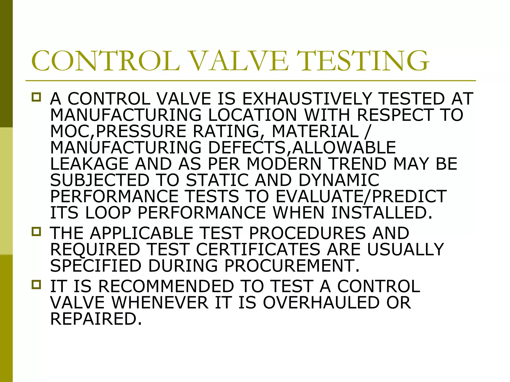 CONTROL VALVE TESTING
 A CONTROL VALVE IS EXHAUSTIVELY TESTED AT
MANUFACTURING LOCATION WITH RESPECT TO
MOC,PRESSURE RATING, MATERIAL /
MANUFACTURING DEFECTS,ALLOWABLE
LEAKAGE AND AS PER MODERN TREND MAY BE
SUBJECTED TO STATIC AND DYNAMIC
PERFORMANCE TESTS TO EVALUATE/PREDICT
ITS LOOP PERFORMANCE WHEN INSTALLED.
 THE APPLICABLE TEST PROCEDURES AND
REQUIRED TEST CERTIFICATES ARE USUALLY
SPECIFIED DURING PROCUREMENT.
 IT IS RECOMMENDED TO TEST A CONTROL
VALVE WHENEVER IT IS OVERHAULED OR
REPAIRED.
 