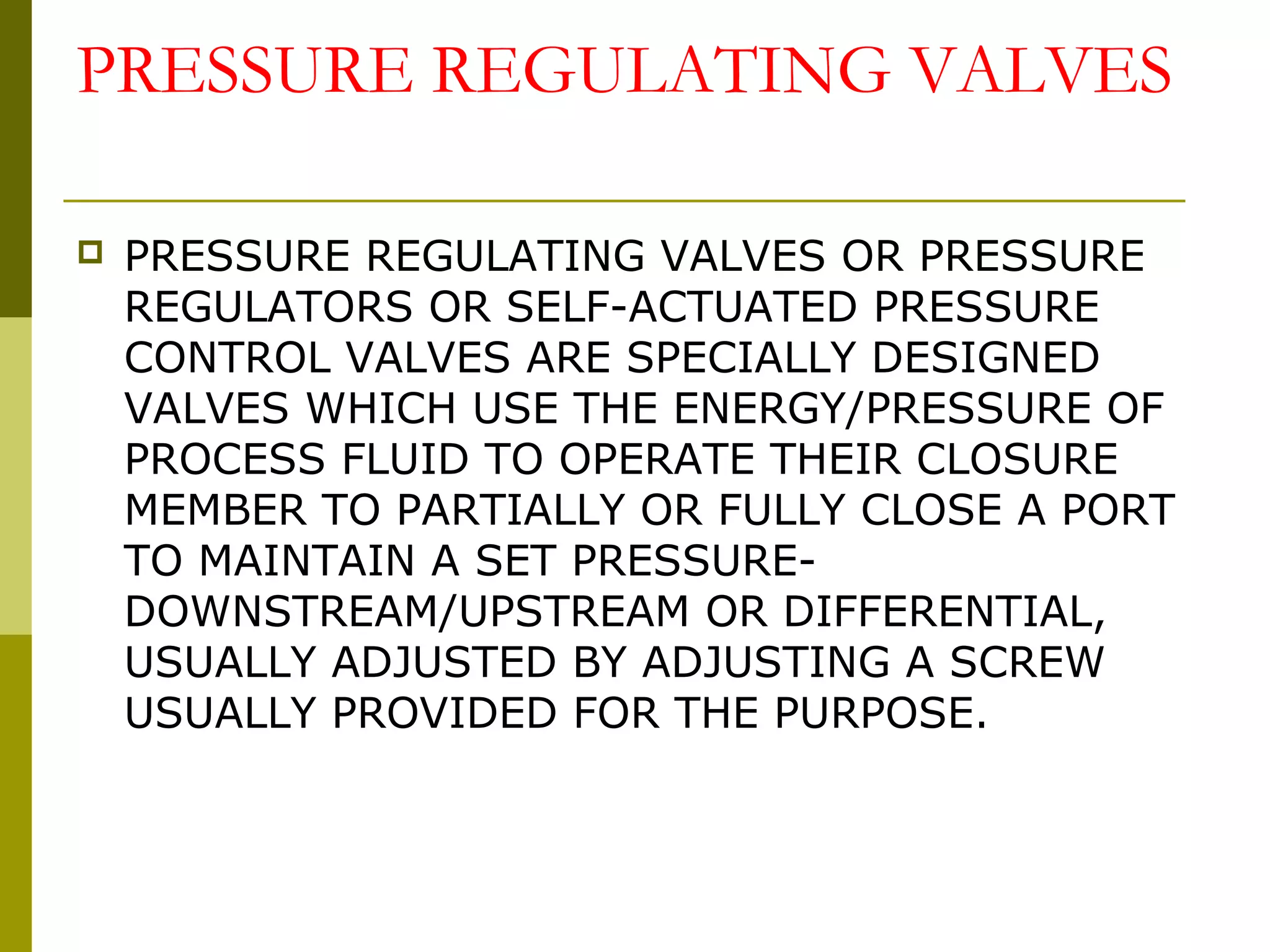 PRESSURE REGULATING VALVES
 PRESSURE REGULATING VALVES OR PRESSURE
REGULATORS OR SELF-ACTUATED PRESSURE
CONTROL VALVES ARE SPECIALLY DESIGNED
VALVES WHICH USE THE ENERGY/PRESSURE OF
PROCESS FLUID TO OPERATE THEIR CLOSURE
MEMBER TO PARTIALLY OR FULLY CLOSE A PORT
TO MAINTAIN A SET PRESSURE-
DOWNSTREAM/UPSTREAM OR DIFFERENTIAL,
USUALLY ADJUSTED BY ADJUSTING A SCREW
USUALLY PROVIDED FOR THE PURPOSE.
 