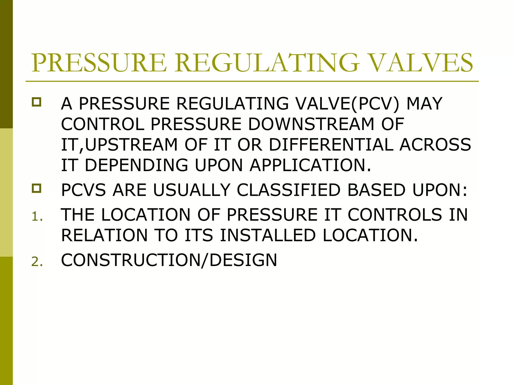 PRESSURE REGULATING VALVES
 A PRESSURE REGULATING VALVE(PCV) MAY
CONTROL PRESSURE DOWNSTREAM OF
IT,UPSTREAM OF IT OR DIFFERENTIAL ACROSS
IT DEPENDING UPON APPLICATION.
 PCVS ARE USUALLY CLASSIFIED BASED UPON:
1. THE LOCATION OF PRESSURE IT CONTROLS IN
RELATION TO ITS INSTALLED LOCATION.
2. CONSTRUCTION/DESIGN
 