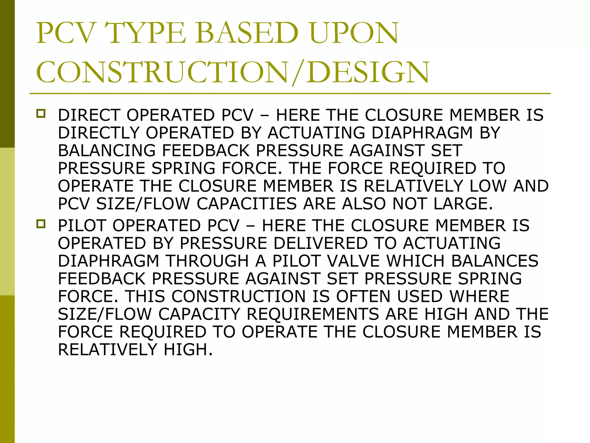 PCV TYPE BASED UPON
CONSTRUCTION/DESIGN
 DIRECT OPERATED PCV – HERE THE CLOSURE MEMBER IS
DIRECTLY OPERATED BY ACTUATING DIAPHRAGM BY
BALANCING FEEDBACK PRESSURE AGAINST SET
PRESSURE SPRING FORCE. THE FORCE REQUIRED TO
OPERATE THE CLOSURE MEMBER IS RELATIVELY LOW AND
PCV SIZE/FLOW CAPACITIES ARE ALSO NOT LARGE.
 PILOT OPERATED PCV – HERE THE CLOSURE MEMBER IS
OPERATED BY PRESSURE DELIVERED TO ACTUATING
DIAPHRAGM THROUGH A PILOT VALVE WHICH BALANCES
FEEDBACK PRESSURE AGAINST SET PRESSURE SPRING
FORCE. THIS CONSTRUCTION IS OFTEN USED WHERE
SIZE/FLOW CAPACITY REQUIREMENTS ARE HIGH AND THE
FORCE REQUIRED TO OPERATE THE CLOSURE MEMBER IS
RELATIVELY HIGH.
 