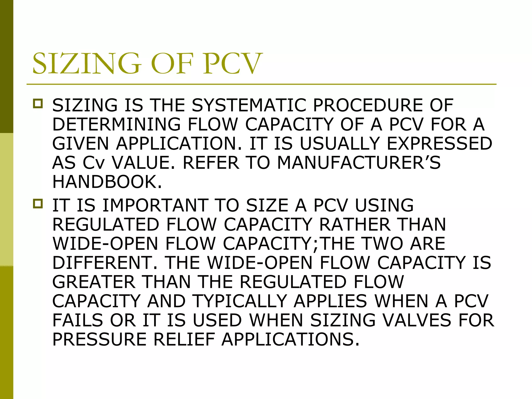 SIZING OF PCV
 SIZING IS THE SYSTEMATIC PROCEDURE OF
DETERMINING FLOW CAPACITY OF A PCV FOR A
GIVEN APPLICATION. IT IS USUALLY EXPRESSED
AS Cv VALUE. REFER TO MANUFACTURER’S
HANDBOOK.
 IT IS IMPORTANT TO SIZE A PCV USING
REGULATED FLOW CAPACITY RATHER THAN
WIDE-OPEN FLOW CAPACITY;THE TWO ARE
DIFFERENT. THE WIDE-OPEN FLOW CAPACITY IS
GREATER THAN THE REGULATED FLOW
CAPACITY AND TYPICALLY APPLIES WHEN A PCV
FAILS OR IT IS USED WHEN SIZING VALVES FOR
PRESSURE RELIEF APPLICATIONS.
 