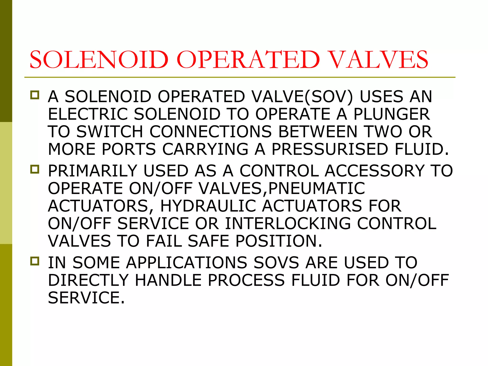 SOLENOID OPERATED VALVES
 A SOLENOID OPERATED VALVE(SOV) USES AN
ELECTRIC SOLENOID TO OPERATE A PLUNGER
TO SWITCH CONNECTIONS BETWEEN TWO OR
MORE PORTS CARRYING A PRESSURISED FLUID.
 PRIMARILY USED AS A CONTROL ACCESSORY TO
OPERATE ON/OFF VALVES,PNEUMATIC
ACTUATORS, HYDRAULIC ACTUATORS FOR
ON/OFF SERVICE OR INTERLOCKING CONTROL
VALVES TO FAIL SAFE POSITION.
 IN SOME APPLICATIONS SOVS ARE USED TO
DIRECTLY HANDLE PROCESS FLUID FOR ON/OFF
SERVICE.
 