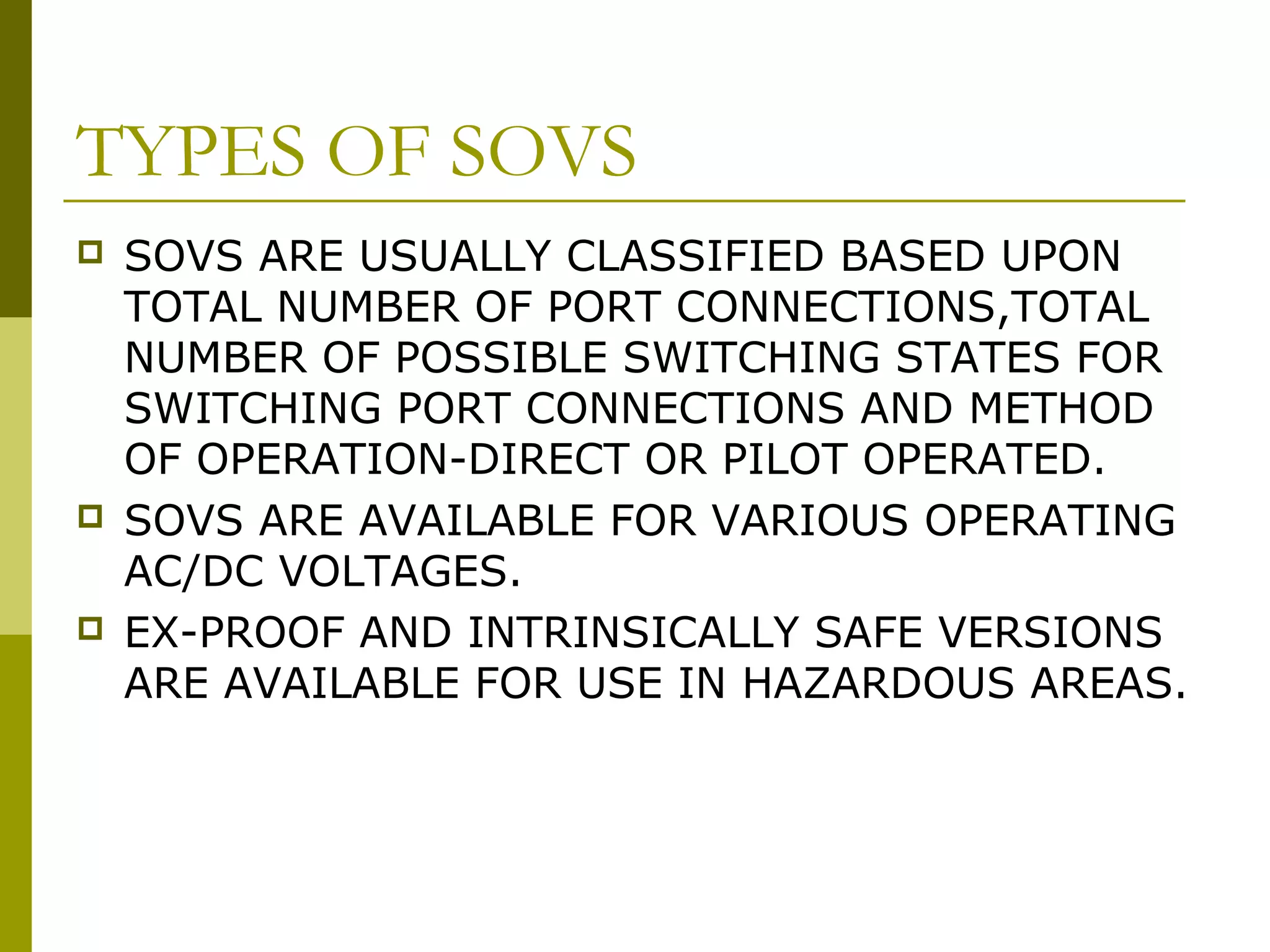 TYPES OF SOVS
 SOVS ARE USUALLY CLASSIFIED BASED UPON
TOTAL NUMBER OF PORT CONNECTIONS,TOTAL
NUMBER OF POSSIBLE SWITCHING STATES FOR
SWITCHING PORT CONNECTIONS AND METHOD
OF OPERATION-DIRECT OR PILOT OPERATED.
 SOVS ARE AVAILABLE FOR VARIOUS OPERATING
AC/DC VOLTAGES.
 EX-PROOF AND INTRINSICALLY SAFE VERSIONS
ARE AVAILABLE FOR USE IN HAZARDOUS AREAS.
 