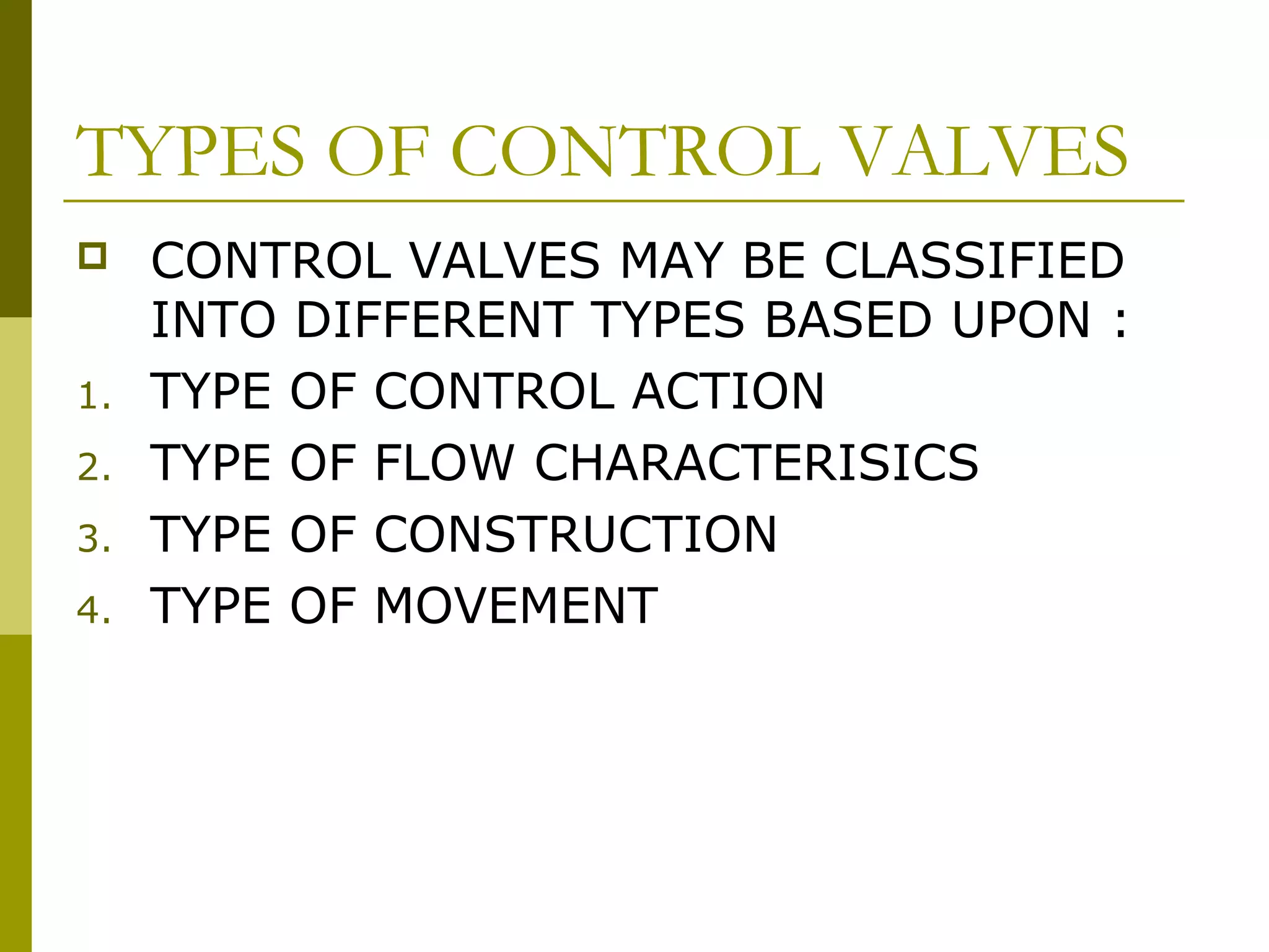 TYPES OF CONTROL VALVES
 CONTROL VALVES MAY BE CLASSIFIED
INTO DIFFERENT TYPES BASED UPON :
1. TYPE OF CONTROL ACTION
2. TYPE OF FLOW CHARACTERISICS
3. TYPE OF CONSTRUCTION
4. TYPE OF MOVEMENT
 