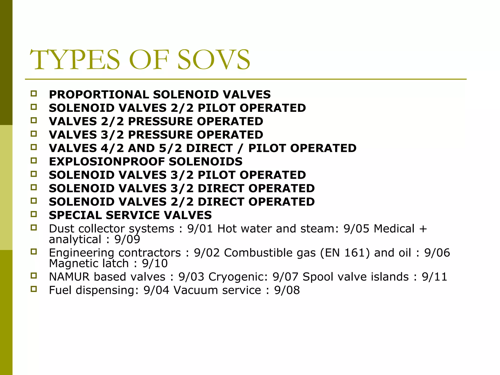 TYPES OF SOVS
 PROPORTIONAL SOLENOID VALVES
 SOLENOID VALVES 2/2 PILOT OPERATED
 VALVES 2/2 PRESSURE OPERATED
 VALVES 3/2 PRESSURE OPERATED
 VALVES 4/2 AND 5/2 DIRECT / PILOT OPERATED
 EXPLOSIONPROOF SOLENOIDS
 SOLENOID VALVES 3/2 PILOT OPERATED
 SOLENOID VALVES 3/2 DIRECT OPERATED
 SOLENOID VALVES 2/2 DIRECT OPERATED
 SPECIAL SERVICE VALVES
 Dust collector systems : 9/01 Hot water and steam: 9/05 Medical +
analytical : 9/09
 Engineering contractors : 9/02 Combustible gas (EN 161) and oil : 9/06
Magnetic latch : 9/10
 NAMUR based valves : 9/03 Cryogenic: 9/07 Spool valve islands : 9/11
 Fuel dispensing: 9/04 Vacuum service : 9/08
 