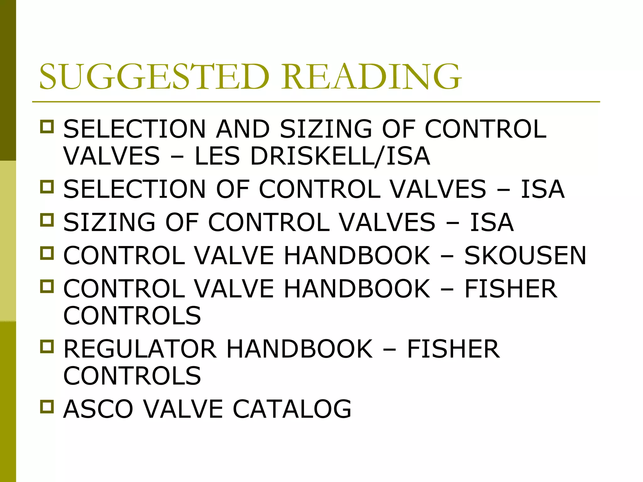 SUGGESTED READING
 SELECTION AND SIZING OF CONTROL
VALVES – LES DRISKELL/ISA
 SELECTION OF CONTROL VALVES – ISA
 SIZING OF CONTROL VALVES – ISA
 CONTROL VALVE HANDBOOK – SKOUSEN
 CONTROL VALVE HANDBOOK – FISHER
CONTROLS
 REGULATOR HANDBOOK – FISHER
CONTROLS
 ASCO VALVE CATALOG
 