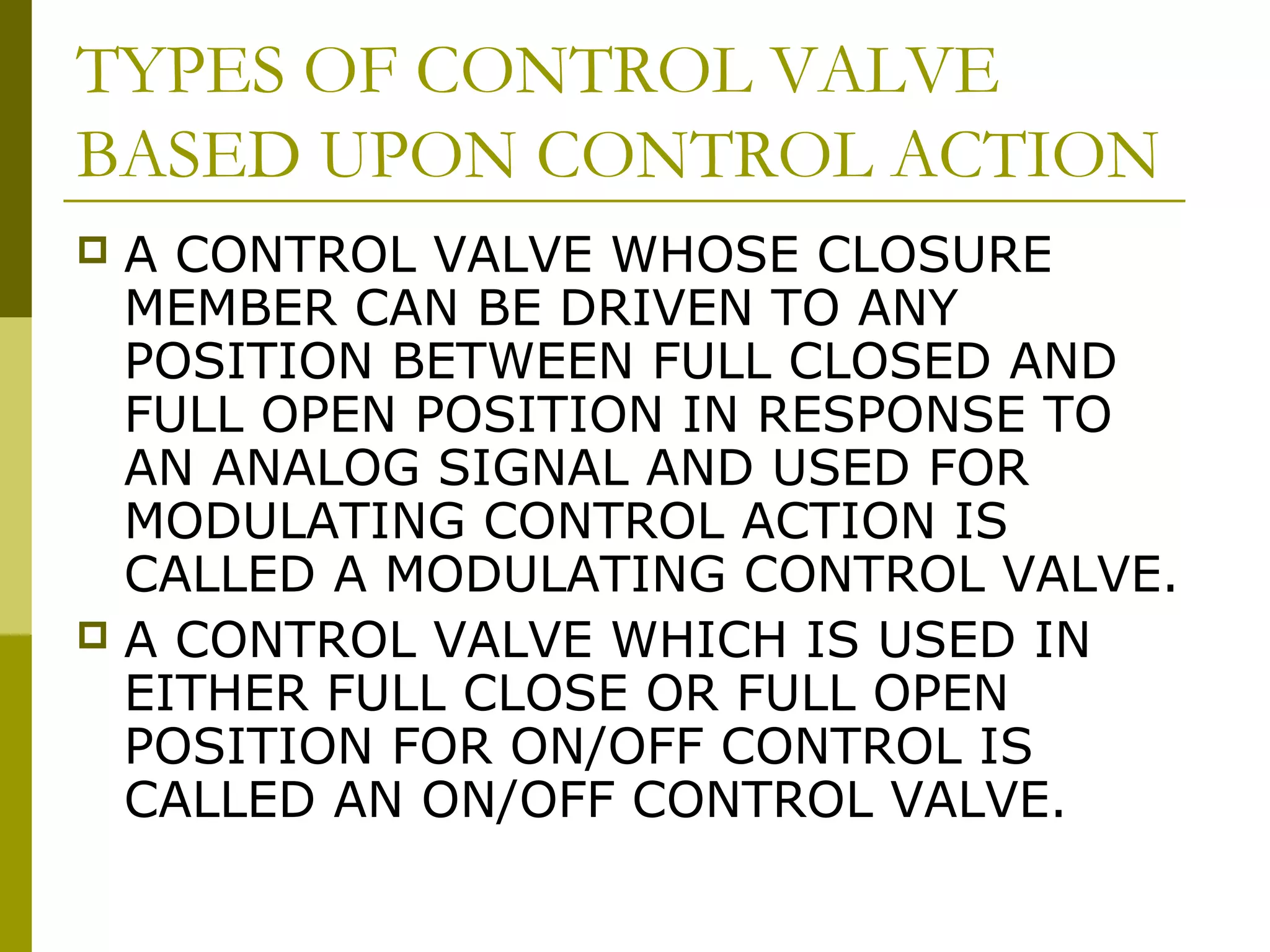 TYPES OF CONTROL VALVE
BASED UPON CONTROL ACTION
 A CONTROL VALVE WHOSE CLOSURE
MEMBER CAN BE DRIVEN TO ANY
POSITION BETWEEN FULL CLOSED AND
FULL OPEN POSITION IN RESPONSE TO
AN ANALOG SIGNAL AND USED FOR
MODULATING CONTROL ACTION IS
CALLED A MODULATING CONTROL VALVE.
 A CONTROL VALVE WHICH IS USED IN
EITHER FULL CLOSE OR FULL OPEN
POSITION FOR ON/OFF CONTROL IS
CALLED AN ON/OFF CONTROL VALVE.
 