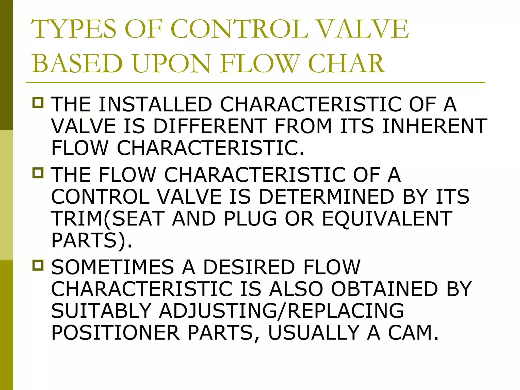 TYPES OF CONTROL VALVE
BASED UPON FLOW CHAR
 THE INSTALLED CHARACTERISTIC OF A
VALVE IS DIFFERENT FROM ITS INHERENT
FLOW CHARACTERISTIC.
 THE FLOW CHARACTERISTIC OF A
CONTROL VALVE IS DETERMINED BY ITS
TRIM(SEAT AND PLUG OR EQUIVALENT
PARTS).
 SOMETIMES A DESIRED FLOW
CHARACTERISTIC IS ALSO OBTAINED BY
SUITABLY ADJUSTING/REPLACING
POSITIONER PARTS, USUALLY A CAM.
 