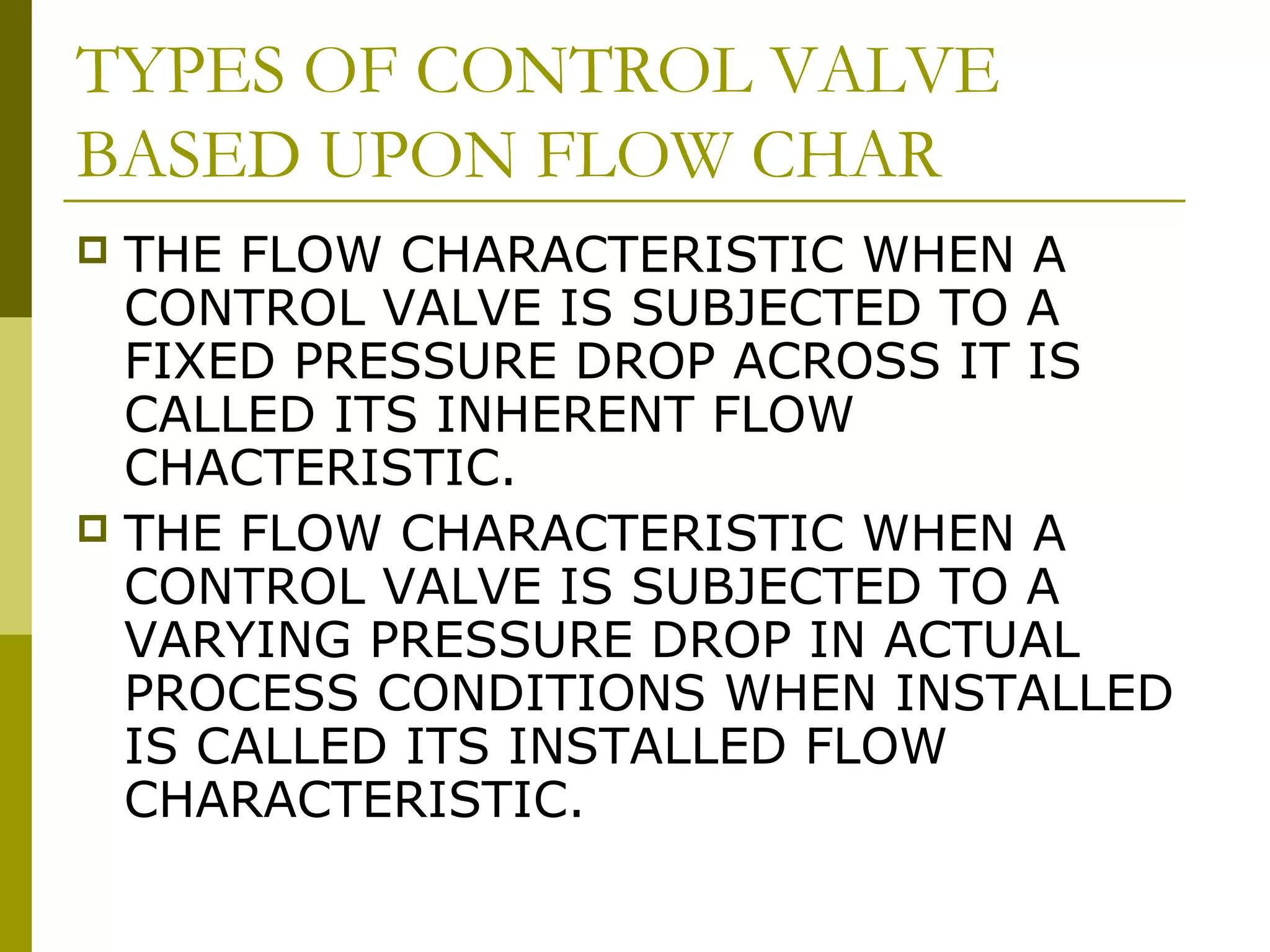 TYPES OF CONTROL VALVE
BASED UPON FLOW CHAR
 THE FLOW CHARACTERISTIC WHEN A
CONTROL VALVE IS SUBJECTED TO A
FIXED PRESSURE DROP ACROSS IT IS
CALLED ITS INHERENT FLOW
CHACTERISTIC.
 THE FLOW CHARACTERISTIC WHEN A
CONTROL VALVE IS SUBJECTED TO A
VARYING PRESSURE DROP IN ACTUAL
PROCESS CONDITIONS WHEN INSTALLED
IS CALLED ITS INSTALLED FLOW
CHARACTERISTIC.
 