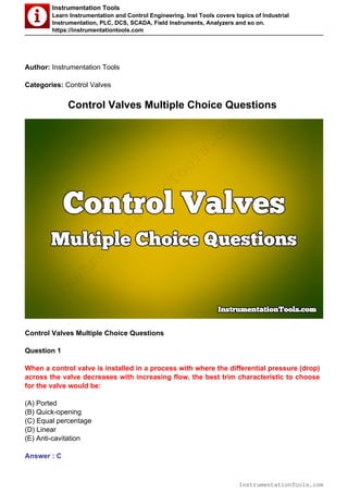 Instrumentation Tools
Learn Instrumentation and Control Engineering. Inst Tools covers topics of Industrial
Instrumentation, PLC, DCS, SCADA, Field Instruments, Analyzers and so on.
https://instrumentationtools.com
Author: Instrumentation Tools
Categories: Control Valves
Control Valves Multiple Choice Questions
Control Valves Multiple Choice Questions
Question 1
When a control valve is installed in a process with where the differential pressure (drop)
across the valve decreases with increasing flow, the best trim characteristic to choose
for the valve would be:
(A) Ported
(B) Quick-opening
(C) Equal percentage
(D) Linear
(E) Anti-cavitation
Answer : C
InstrumentationTools.com
InstrumentationTools.com
 