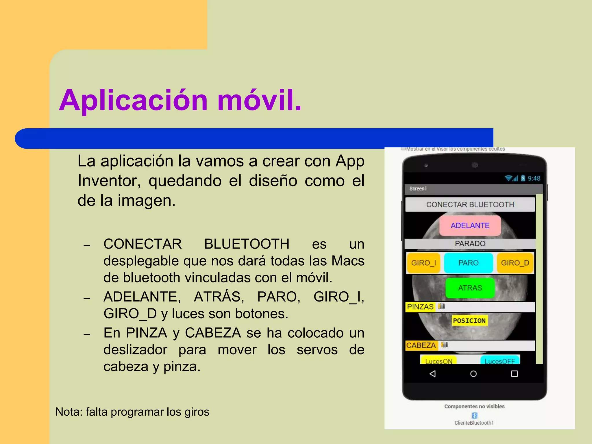 Aplicación móvil.
La aplicación la vamos a crear con App
Inventor, quedando el diseño como el
de la imagen.
– CONECTAR BLUETOOTH es un
desplegable que nos dará todas las Macs
de bluetooth vinculadas con el móvil.
– ADELANTE, ATRÁS, PARO, GIRO_I,
GIRO_D y luces son botones.
– En PINZA y CABEZA se ha colocado un
deslizador para mover los servos de
cabeza y pinza.
Nota: falta programar los giros
 