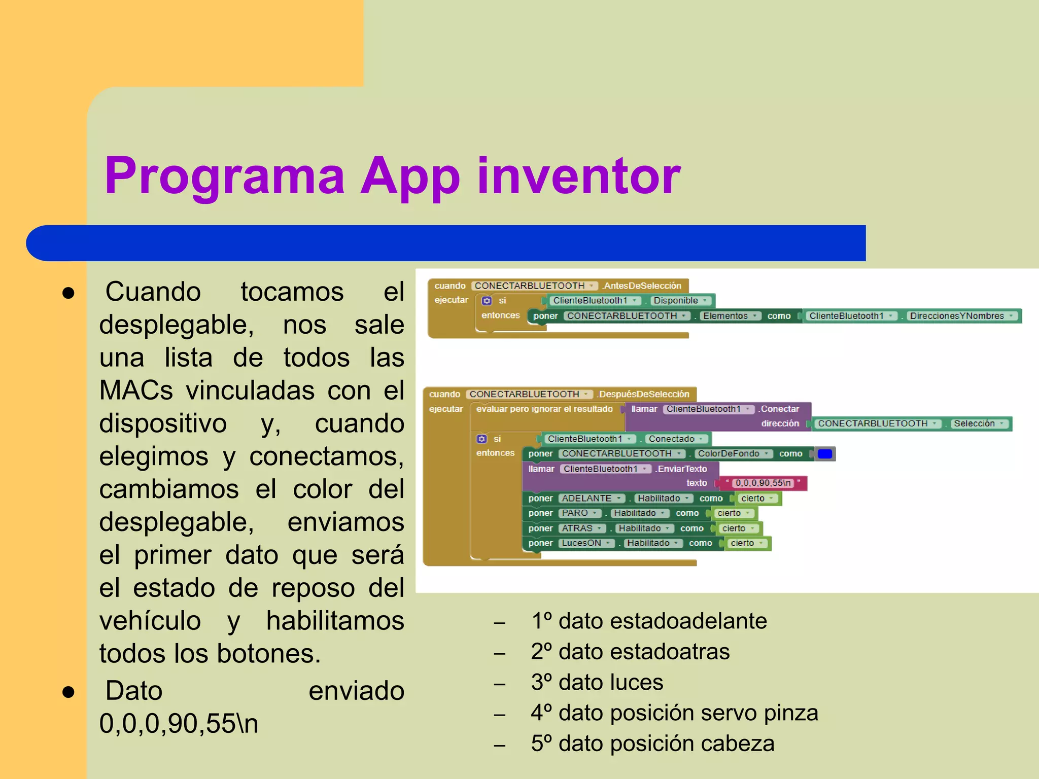 Programa App inventor
● Cuando tocamos el
desplegable, nos sale
una lista de todos las
MACs vinculadas con el
dispositivo y, cuando
elegimos y conectamos,
cambiamos el color del
desplegable, enviamos
el primer dato que será
el estado de reposo del
vehículo y habilitamos
todos los botones.
● Dato enviado
0,0,0,90,55n
– 1º dato estadoadelante
– 2º dato estadoatras
– 3º dato luces
– 4º dato posición servo pinza
– 5º dato posición cabeza
 