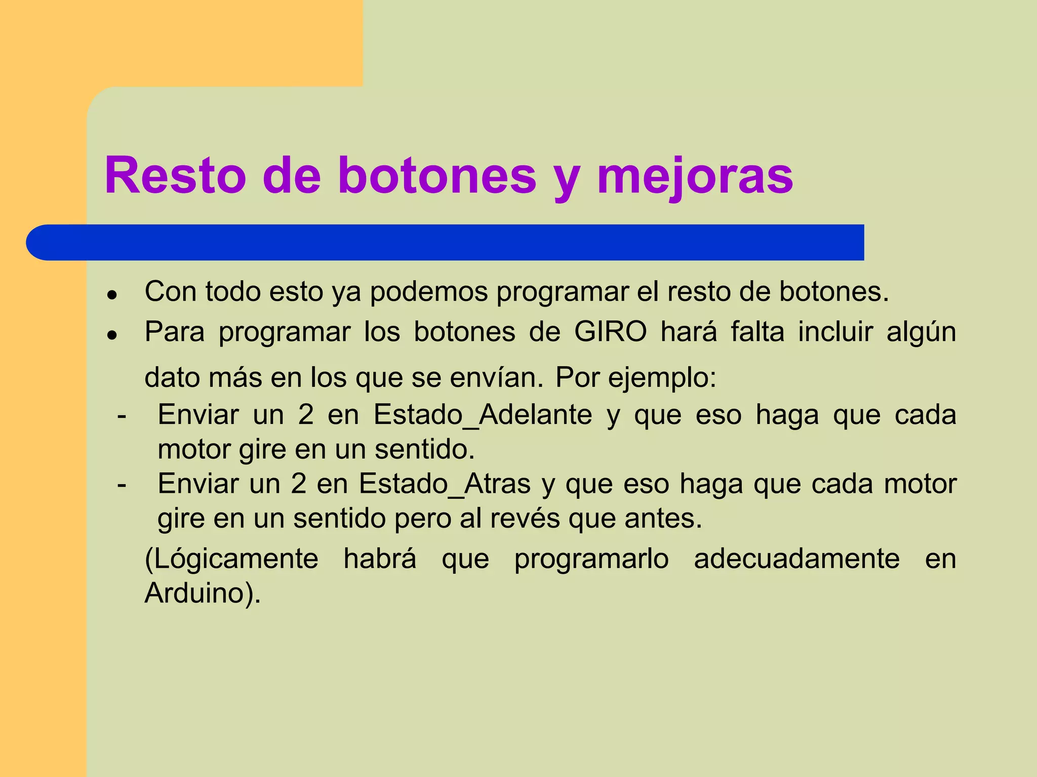 ● Con todo esto ya podemos programar el resto de botones.
● Para programar los botones de GIRO hará falta incluir algún
dato más en los que se envían. Por ejemplo:
- Enviar un 2 en Estado_Adelante y que eso haga que cada
motor gire en un sentido.
- Enviar un 2 en Estado_Atras y que eso haga que cada motor
gire en un sentido pero al revés que antes.
(Lógicamente habrá que programarlo adecuadamente en
Arduino).
Resto de botones y mejoras
 