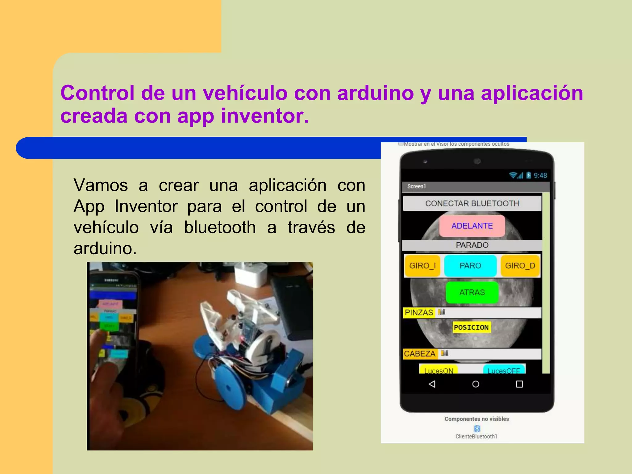 Vamos a crear una aplicación con
App Inventor para el control de un
vehículo vía bluetooth a través de
arduino.
Control de un vehículo con arduino y una aplicación
creada con app inventor.
 