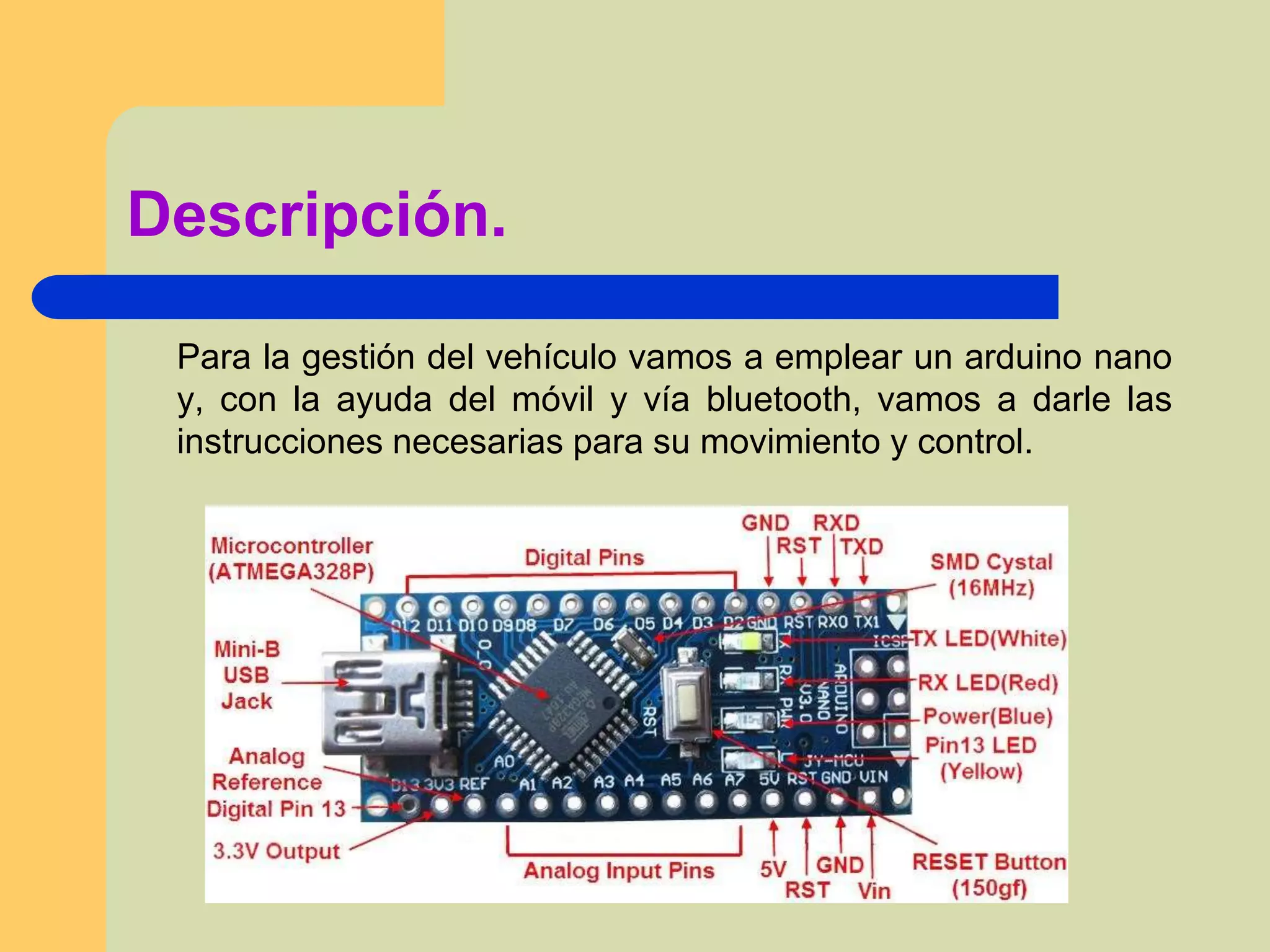 Descripción.
Para la gestión del vehículo vamos a emplear un arduino nano
y, con la ayuda del móvil y vía bluetooth, vamos a darle las
instrucciones necesarias para su movimiento y control.
 
