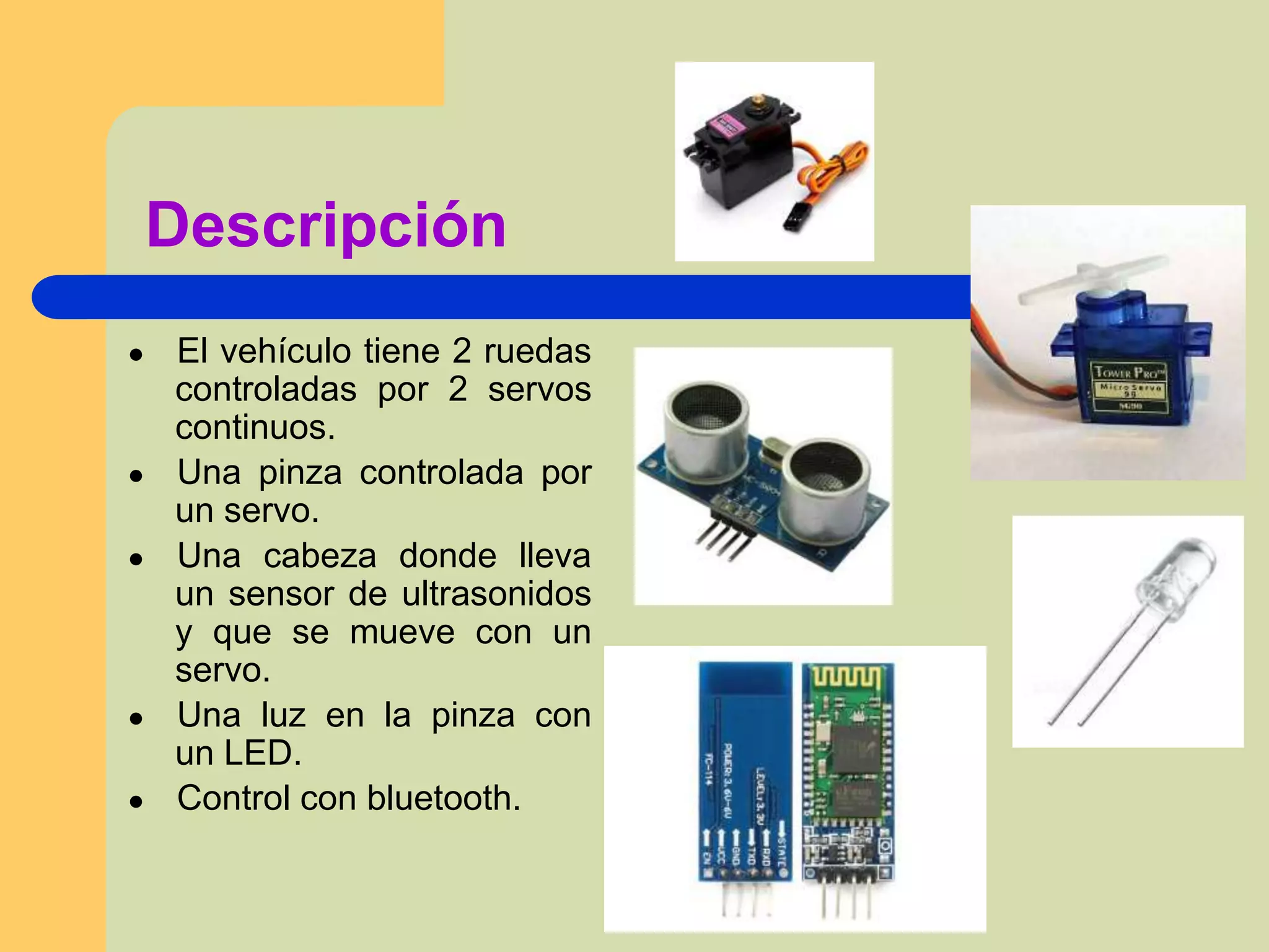 Descripción
● El vehículo tiene 2 ruedas
controladas por 2 servos
continuos.
● Una pinza controlada por
un servo.
● Una cabeza donde lleva
un sensor de ultrasonidos
y que se mueve con un
servo.
● Una luz en la pinza con
un LED.
● Control con bluetooth.
 