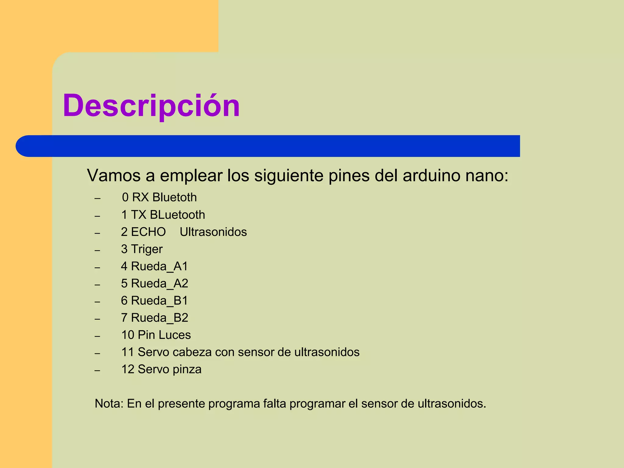 Descripción
Vamos a emplear los siguiente pines del arduino nano:
– 0 RX Bluetoth
– 1 TX BLuetooth
– 2 ECHO Ultrasonidos
– 3 Triger
– 4 Rueda_A1
– 5 Rueda_A2
– 6 Rueda_B1
– 7 Rueda_B2
– 10 Pin Luces
– 11 Servo cabeza con sensor de ultrasonidos
– 12 Servo pinza
Nota: En el presente programa falta programar el sensor de ultrasonidos.
 