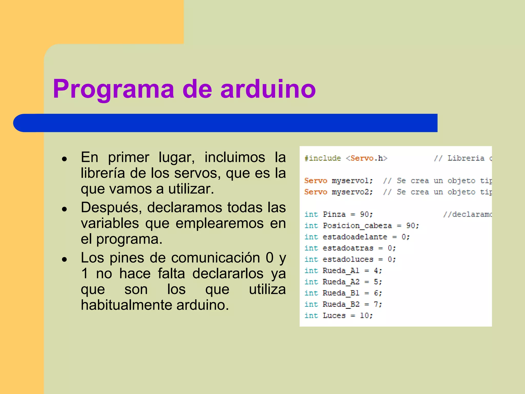 Programa de arduino
● En primer lugar, incluimos la
librería de los servos, que es la
que vamos a utilizar.
● Después, declaramos todas las
variables que emplearemos en
el programa.
● Los pines de comunicación 0 y
1 no hace falta declararlos ya
que son los que utiliza
habitualmente arduino.
 