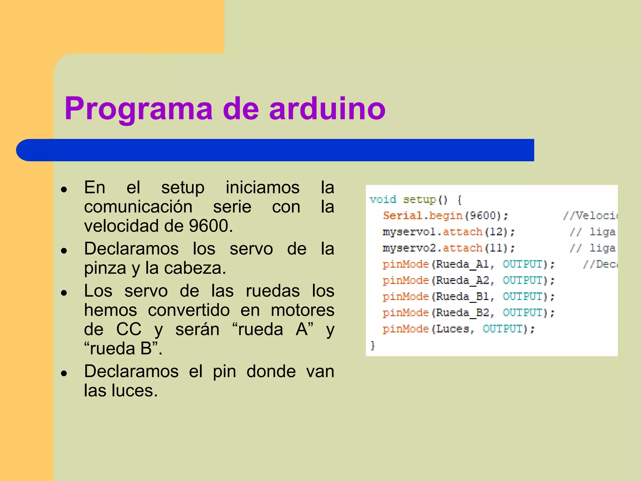 Programa de arduino
● En el setup iniciamos la
comunicación serie con la
velocidad de 9600.
● Declaramos los servo de la
pinza y la cabeza.
● Los servo de las ruedas los
hemos convertido en motores
de CC y serán “rueda A” y
“rueda B”.
● Declaramos el pin donde van
las luces.
 