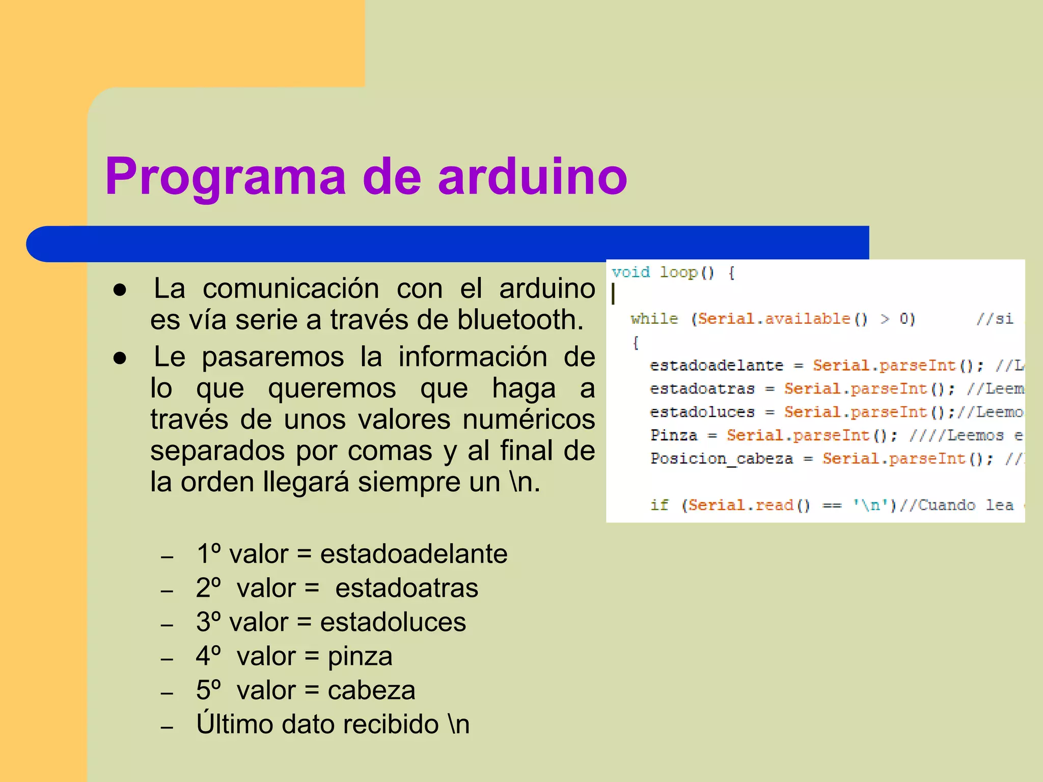 Programa de arduino
● La comunicación con el arduino
es vía serie a través de bluetooth.
● Le pasaremos la información de
lo que queremos que haga a
través de unos valores numéricos
separados por comas y al final de
la orden llegará siempre un n.
– 1º valor = estadoadelante
– 2º valor = estadoatras
– 3º valor = estadoluces
– 4º valor = pinza
– 5º valor = cabeza
– Último dato recibido n
 