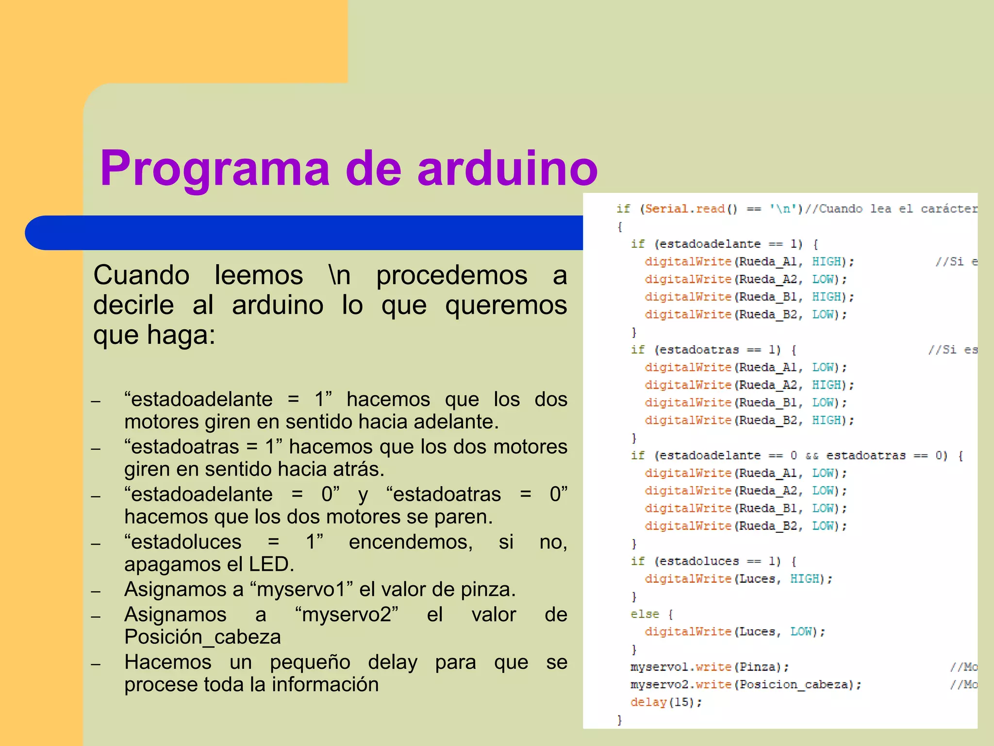 Programa de arduino
Cuando leemos n procedemos a
decirle al arduino lo que queremos
que haga:
– “estadoadelante = 1” hacemos que los dos
motores giren en sentido hacia adelante.
– “estadoatras = 1” hacemos que los dos motores
giren en sentido hacia atrás.
– “estadoadelante = 0” y “estadoatras = 0”
hacemos que los dos motores se paren.
– “estadoluces = 1” encendemos, si no,
apagamos el LED.
– Asignamos a “myservo1” el valor de pinza.
– Asignamos a “myservo2” el valor de
Posición_cabeza
– Hacemos un pequeño delay para que se
procese toda la información
 